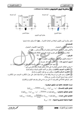 119 2016
(2)‫امنيثيوم‬ ‫أيون‬ ‫ةطاريث‬Lithium ion battery:
‫اٌضبٔٛ٠خ‬ ‫اٌخال٠ب‬ ِٓ ‫اٌغبفخ‬ َٛ١‫اٌٍ١ض‬ ْٛ٠‫أ‬ ‫ثطبز٠خ‬ ‫رؼزجس‬‫عنل؟‬ ...‫شؾٕٙب‬ ‫ح‬ ‫إػب‬ ٓ‫٠ّى‬ ٗٔ‫أل‬
: ‫االستخدام‬
(1).‫اٌّؾّٛي‬ ْٛ‫اٌزٍ١ف‬ ‫أعٙصح‬(2).‫اٌّؾّٛي‬ ‫اٌىّج١ٛرس‬ ‫أعٙصح‬
(3)‫ثؼ‬ ٟ‫ف‬‫اٌسطبص‬ ُ‫ِسو‬ ‫ٌجطبز٠خ‬ ً٠‫وجد‬ ‫اٌؾد٠ضخ‬ ‫اٌع١بزاد‬ ‫غ‬‫؟‬ ‫عنل‬ ...
.‫ٌؾغّٙب‬ ‫ثبٌٕعجخ‬ ‫اٌطبلخ‬ ِٓ ‫وج١سح‬ ‫وّ١بد‬ ٓ٠‫رخص‬ ٍٝ‫ػ‬ ‫ٚلدزرٙب‬ ‫ٚشٔٙب‬ ‫ٌخفخ‬
: ‫امتركٌب‬
َٛ١‫اٌٍ١ض‬ ْٛ٠‫أ‬ ‫ثطبز٠خ‬ ‫رسو١ت‬ ٟ‫ف‬ َٛ١‫اٌٍ١ض‬ َ‫اظزخدا‬ *‫؟‬ ‫عنل‬ ...
‫ُوب‬ ‫أسبس٘٘ي‬ ‫جج٘ي‬ ‫ل‬:①.‫ِؼسٚف‬ ‫فٍص‬ ‫أخ‬ َٛ١‫اٌٍ١ض‬
②‫اٌم‬ ٌٗ‫اخزصا‬ ‫عٙد‬ٜ‫األخس‬ ‫اٌفٍصاد‬ ٟ‫ٌجبل‬ ‫ثبٌٕعجخ‬ ‫س‬ ‫األط‬ ٛ٘ ٟ‫١بظ‬(– 3.04V)
ٟ٘ٚ ٟٔٚ‫ؽٍص‬ ً‫ثشى‬ ‫ٍِفٛفخ‬ ‫زلبئك‬ ‫صالصخ‬ ٍٝ‫ػ‬ ‫ٌٍجطبز٠خ‬ ٟٔ‫اٌّؼد‬ ‫الف‬ ٌ‫ا‬ ٞٛ‫٠ؾز‬ *
①: ) ْ‫(الابث‬ ‫الوْخت‬ ّ‫اإللازس‬‫وٛثٍذ‬ َٛ١‫اٌٍ١ض‬ ‫أوع١د‬ ِٓ ٓ‫ٚ٠زى‬(LiCoO2)
②: ) ًْ ‫(ا‬ ‫بلت‬ ‫ال‬ ّ‫اإللازس‬َٛ١‫اٌٍ١ض‬ ‫عساف١ذ‬ ِٓ ْٛ‫ٚ٠زى‬(LiC6)
③: ‫الؼبش‬ٚ‫اإلٌىزتس‬ ٓ‫ػت‬ ‫اٌّٛعت‬ ٚ‫اإلٌىزس‬ ‫ػصي‬ ٍٝ‫ػ‬ ًّ‫رؼ‬ ‫اٌجالظز١ه‬ ِٓ ً‫ا‬‫عد‬ ‫زل١مخ‬ ‫شس٠ؾخ‬ ِٓ ْٛ‫ِى‬ ٛ٘ٚ
.ٌٗ‫خال‬ ِٓ ‫ثبٌّسٚز‬ ‫األ٠ٛٔبد‬ ‫رعّؼ‬ ‫ث١ّٕب‬ ‫اٌعبٌت‬
َٛ١‫اٌٍ١ض‬ ‫فٍٛزٚفٛظف١د‬ ٟ‫ظداظ‬ ِٓ ٟ‫ِبئ‬ ‫ال‬ ‫إٌىزسٌٚ١ذ‬ ٟ‫ف‬ ‫اٌضالصخ‬ ‫اٌسلبئك‬ ‫ّس‬ ‫ر‬(LiPF6)
‫ت‬ ‫عٌد‬ ‫امتامٌث‬ ‫امتفاعالت‬ ‫تددث‬: ‫امتعارًث‬ ‫شغٌل‬
‫ت‬: )‫(أكسدة‬ ‫األًود‬ ‫فاعل‬Oxidation
6(s) 6(s) (aq)LiC C + Li + e 

: )‫(اختزال‬ ‫امكاثود‬ ‫تفاعل‬Reduction
2(s) (aq) 2(s)CoO + Li + e LiCoO 

‫امدادث‬ ‫امكني‬ ‫امتفاعل‬:
Discharge
6(s) 2(s) 6(s) 2(s)charge
LiC + CoO C + LiCoO
: ‫منخنٌث‬ ‫امكهرةٌث‬ ‫امدافعث‬ ‫امقوة‬Ecell = 3V
 