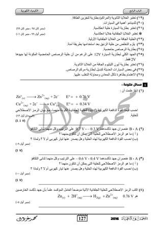 127 2016
(19)‫اٌطبلخ‬ ٓ٠‫ٌزخص‬ ‫ثطبز٠خ‬ )ُ‫(اٌّساو‬ ‫اٌضبٔٛ٠خ‬ ‫اٌخال٠ب‬ ‫رؼزجس‬.
(21)‫اٌع١بزاد‬ ٟ‫ف‬ ‫أّ٘١خ‬ ِٛ‫ٌٍد٠ٕب‬.
(21)‫أؼىبظ١خ‬ ‫خٍ١خ‬ ‫اٌع١بزح‬ ‫ثطبز٠خ‬ ‫رؼزجس‬.
‫أؼىبظ١خ‬ ‫خال٠ب‬ ‫اٌغٍفبٔ١خ‬ ‫اٌخال٠ب‬ ‫رؼزجس‬.
(22)‫األٌٚ١خ‬ ‫اٌغٍفبٔ١خ‬ ‫اٌخال٠ب‬ ِٓ ‫اٌغبفخ‬ ‫اٌخٍ١خ‬.
(23)‫إِٓخ‬ ‫ثطس٠مخ‬ ‫اظزخداِٙب‬ ‫ثؼد‬ ‫اٌصئجك‬ ‫خٍ١خ‬ ِٓ ‫اٌزخٍض‬ َ‫٠ٍص‬.
(24)‫ؽبِؼ١خ‬ ‫اٌسطبص‬ ‫ثطبز٠خ‬.
(25)‫اٌع١بزح‬ ‫ٌجطبز٠خ‬ ٍٟ‫اٌى‬ ‫اٌغٙد‬12V‫عٙد٘ب‬ ‫ٌٙب‬ ‫اٌّىٛٔخ‬ ‫اٌؾبِؼ١خ‬ ‫اٌسطبص‬ ‫خٍ١خ‬ ْ‫أ‬ ِٓ ُ‫اٌسغ‬ ٍٝ‫ػ‬
2V.‫فمؾ‬
(26)‫رؼز‬١ٌٍ‫ا‬ ْٛ٠‫أ‬ ‫ثطبز٠خ‬ ‫جس‬.‫اٌضبٔٛ٠خ‬ ‫اٌخال٠ب‬ ِٓ ‫اٌغبفخ‬ َٛ١‫ض‬
(27)‫اٌسطبص‬ ُ‫ِسو‬ ‫ٌجطبز٠خ‬ ً٠‫وجد‬ ‫اٌؾد٠ضخ‬ ‫اٌع١بزاد‬ ‫ثؼغ‬ ٟ‫ف‬.
(28)‫ػٍ١ٙب‬ ‫ٍت‬ ‫اٌز‬ ‫ِٚؾبٌٚخ‬ ْ ‫اٌّؼب‬ ً‫رآو‬ ‫ثظب٘سح‬ َ‫اال٘زّب‬.
‫ـــــــــــــــــ‬‫ـ‬‫ــــ‬‫ـــــــــــــــــــــــــــــــــــــــــــــــــــــــــــــــــــــــــــــــ‬‫ــــــــــــــــــــــــــــــــــــــــــــــــــــــــــــــــــــــــ‬‫ـــــــ‬
‫وتٌوعث‬ ‫وسائل‬:
(1)‫إ‬‫ذذا‬ْ‫أ‬ ‫ػٍّذ‬
2
(s) (aq)Zn + 2eZn E 0.76 V 
   
2
(aq) (s)Cu + 2e Cu E 0.34 V 
   
‫اٌىٙسث‬ ‫اٌدافؼتخ‬ ‫اٌمٛح‬ ‫ل١ّخ‬ ‫اؽعت‬‫١تخ‬(emf)‫ٌٍخٍ١تخ‬‫ِّٕٙتب‬ ‫اٌىٛٔتخ‬ ‫اٌغٍفبٔ١تخ‬‫ِت‬ْ‫ث١تب‬ ‫غ‬ٟ‫االطتطالؽ‬ ‫اٌسِتص‬
.‫ٌٍخٍ١خ‬
V)1.1(
‫ـــــــــــــــــــــــــــــــــــــــــــــــــــــــــــــــــــ‬‫ــــــــــــــــــــــــــــــــــــــــــــــــــــــــــــــــــــــــ‬‫ــــــــــــ‬
(2)AB‫رؤوعدّ٘ب‬ ‫عٙد‬ ْ‫ػٕظسا‬– 0.3 V0.7 V‫اٌزىبفؤ‬ ٝ‫صٕبئ‬ ‫ِّٕٙب‬ ً‫ٚو‬ ‫اٌزسر١ت‬ ٍٝ‫ػ‬
) ‫أ‬ (‫ِّٕٙب‬ ْٛ‫رزى‬ ْ‫أ‬ ٓ‫٠ّى‬ ٝ‫اٌز‬ ‫ٌٍخٍ١خ‬ ٝ‫االططالؽ‬ ‫اٌسِص‬ ٛ٘ ‫ِب‬
)‫(ة‬‫اٌداف‬ ‫اٌمٛح‬ ‫اؽعت‬‫ال‬ َ‫أ‬ ٝ‫وٙسث‬ ‫ر١بز‬ ‫ػٕٙب‬ ‫٠ظدز‬ ً٘ٚ ‫اٌخٍ١خ‬ ٖ‫ٌٙر‬ ‫اٌىٙسث١خ‬ ‫ؼخ‬‫ٌّٚبذا‬
V)1(
‫ـــــــــــــــــــــــــــــــــــــــــــــــــــــــــــــــــــ‬‫ــــــــــــــــــــــــــــــــــــــــــــــــــــــــــــــــــــــــ‬‫ــــــــــــ‬
(3)AB‫رؤوعدّ٘ب‬ ‫عٙد‬ ْ‫ػٕظسا‬0.4 V– 0.6 V‫اٌزىبفؤ‬ ٝ‫صٕبئ‬ ‫ِّٕٙب‬ ً‫ٚو‬ ‫اٌزسر١ت‬ ٍٝ‫ػ‬
) ‫أ‬ (‫ِّٕٙب‬ ْٛ‫رزى‬ ْ‫أ‬ ٓ‫٠ّى‬ ٝ‫اٌز‬ ‫ٌٍخٍ١خ‬ ٝ‫االططالؽ‬ ‫اٌسِص‬ ٛ٘ ‫ِب‬
)‫(ة‬‫اٌداف‬ ‫اٌمٛح‬ ‫اؽعت‬‫ال‬ َ‫أ‬ ٝ‫وٙسث‬ ‫ر١بز‬ ‫ػٕٙب‬ ‫٠ظدز‬ ً٘ٚ ‫اٌخٍ١خ‬ ٖ‫ٌٙر‬ ‫اٌىٙسث١خ‬ ‫ؼخ‬‫ٌّٚبذا‬
V)1(
‫ـــــــــــــــــــــــــــــــــــــــــــــــــــــــــــــــــــ‬‫ــــــــــــــــــــــــــــــــــــــــــــــــــــــــــــــــــــــــ‬‫ــــــــــــ‬
(4)‫اٌس‬ ‫اوزت‬ٓ١‫اٌخبزط‬ ‫رؤوعد‬ ‫عٙد‬ ْ‫ثؤ‬ ً‫ب‬ٍّ‫ػ‬ ‫اٌّؤوعد‬ ًِ‫اٌؼب‬ ً‫ب‬‫ِٛػؾ‬ ‫ا٢ر١خ‬ ‫اٌغٍفبٔ١خ‬ ‫ٌٍخٍ١خ‬ ٝ‫االططالؽ‬ ‫ِص‬
ٛ٘0.76 V2
(s) (aq) 2(g) (aq)Zn 2H H Zn 
  
‫ـــــــــــــــــــــــــــــــــــــــــــــــــــــــــــــــــــ‬‫ـــــــــــــــــــــــــــــــــــــــــــــــ‬‫ـــــــــــــــــــــــــ‬‫ــــــــــــ‬
4
 