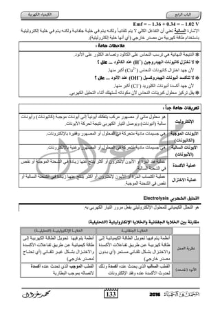 133 2016
Emf = – 1.36 + 0.34 = – 1.02 V
‫اإلشبزح‬‫بلجخ‬ ‫ال‬‫خٍ١تخ‬ ٟ‫فت‬ ُ‫٠تز‬ ٗ‫ٌٚىٕت‬ ً‫ب‬‫رٍمبئ١ت‬ ُ‫٠ز‬ ‫ال‬ ٍٟ‫اٌى‬ ً‫اٌزفبػ‬ ْ‫أ‬ ٟٕ‫رؼ‬‫إٌىزسٌٚ١ز١تخ‬ ‫خٍ١تخ‬ ٟ‫فت‬ ُ‫٠تز‬ ٗ‫ٌٚىٕت‬ ‫عٍفبٔ١تخ‬
ٟ‫خبزع‬ ‫ِظدز‬ ِٓ ‫وٙسث١خ‬ ‫ؽبلخ‬ َ‫ثبظزخدا‬)‫إٌىزسٌٚ١ز١خ‬ ‫خٍ١خ‬ ‫أٔٙب‬ ٞ‫(أ‬.
: ‫هاوث‬ ‫والخظات‬
. ٛٔ‫األ‬ ٍٝ‫ػ‬ ‫اٌىٍٛز‬ ‫ٚرظبػد‬ ٛ‫اٌىبص‬ ٍٝ‫ػ‬ ‫إٌؾبض‬ ‫رسظت‬ ٟ٘ ‫إٌٙبئ١خ‬ ‫إٌز١غخ‬
‫الِ٘دزّخ٘ي‬ ‫كبرًْ٘بد‬ ‫رخزص‬ ‫ال‬(H+
)ْ‫الابث‬ ‫ػٌد‬‫؟‬ ‫عنل‬ ...
‫إٌؾبض‬ ‫وبر١ٛٔبد‬ ‫اخزصاي‬ ‫عٙد‬ ْ‫أل‬(Cu2+
).‫ِٕٙب‬ ‫أوجس‬
‫٘ل‬ ‫الِ٘دزّك‬ ‫أًًْ٘بد‬ ‫د‬ ‫رزؤك‬ ‫ال‬(OH–
)ًْ ‫ا‬ ‫ػٌد‬‫؟‬ ‫عنل‬ ...
‫اٌىٍٛز٠د‬ ‫أٔ١ٛٔبد‬ ‫أوعدح‬ ‫عٙد‬ ْ‫أل‬(Cl–
).‫ِٕٙب‬ ‫أوجس‬
.ٟ‫اٌىٙسث‬ ً١ٍ‫اٌزؾ‬ ‫أصٕبء‬ ‫عزٍٙه‬ُ‫ر‬ ٗ‫ِىٛٔبر‬ ْ‫أل‬ ‫إٌؾبض‬ ‫وجس٠زبد‬ ‫ِؾٍٛي‬ ‫رسو١ص‬ ً‫٠م‬
: ً‫ا‬‫جد‬ ‫هاوث‬ ‫تعرًفات‬
‫اإللازسّل٘ذ‬
‫(وبر١ٛٔتبد‬ ‫ِٛعجتخ‬ ‫أ٠ٛٔتبد‬ ٝ‫إٌت‬ ً‫ب‬‫أ٠ٛٔ١ت‬ ‫٠زفىته‬ ‫ِسوت‬ ‫ِظٙٛز‬ ٚ‫أ‬ ٟ‫ِبئ‬ ‫ِؾٍٛي‬ ٛ٘‫ٚأ٠ٛٔتبد‬ )
.‫األ٠ٛٔبد‬ ‫ٌؾسوخ‬ ‫ٔز١غخ‬ ٟ‫اٌىٙسث‬ ‫اٌز١بز‬ ً‫ٚ٠ٛط‬ )‫(أٔ١ٛٔبد‬ ‫ظبٌجخ‬
‫الوْخجخ‬ ‫ًْٗبد‬ ‫ا‬
)‫(الابرًْ٘بد‬
.‫ثبإلٌىزسٚٔبد‬ ‫ٚفم١سح‬ ‫اٌّظٙٛز‬ ٚ‫أ‬ ‫اٌّؾٍٛي‬ ٟ‫ف‬ ‫ِزؾسوخ‬ ‫٠خ‬ ‫ِب‬ ‫عع١ّبد‬ ٟ٘
‫بلجخ‬ ‫ال‬ ‫ًْٗبد‬ ‫ا‬
)‫ًًْ٘بد‬ ‫(ا‬
‫ثبإلٌىزس‬ ‫ٚغٕ١خ‬ ‫اٌّظٙٛز‬ ٚ‫أ‬ ‫اٌّؾٍٛي‬ ٟ‫ف‬ ‫زؾسوخ‬ُِ ‫٠خ‬ ‫ِب‬ ‫عع١ّبد‬ ٟ٘.‫ٚٔبد‬
‫دح‬ ‫ك‬ ‫ا‬ ‫ػول٘خ‬
‫ٔمتض‬ ٚ‫أ‬ ‫اٌّٛعجتخ‬ ‫اٌشتؾٕخ‬ ٟ‫فت‬ ‫ح‬ ‫ش٠تب‬ ‫ػٕٙب‬ ‫٠ٕزظ‬ ‫أوضس‬ ٚ‫أ‬ ْٚ‫إلٌىزس‬ ْٛ٠‫األ‬ ٚ‫أ‬ ‫اٌرزح‬ ‫فمد‬ ‫ػٍّ١خ‬
.‫اٌعبٌجخ‬ ‫اٌشؾٕخ‬ ٟ‫ف‬
‫االالزصا‬ ‫ػول٘خ‬
ٚ‫أ‬ ‫تبٌجخ‬‫ت‬‫اٌع‬ ‫اٌشتؾٕخ‬ ٟ‫فت‬ ‫ح‬ ‫ش٠تب‬ ‫تب‬‫ت‬ٕٙ‫ػ‬ ‫٠ٕتزظ‬ ‫أوضتس‬ ٚ‫أ‬ ْٚ‫إلٌىزتس‬ ْٛ‫ت‬‫ت‬٠‫األ‬ ٚ‫أ‬ ‫اٌترزح‬ ‫اوزعتبة‬ ‫ػٍّ١تخ‬
.‫اٌّٛعجخ‬ ‫اٌشؾٕخ‬ ٟ‫ف‬ ‫ٔمض‬
‫امتدنٌل‬‫امكهرةي‬Electrolysis
.ٗ‫ث‬ ٟ‫اٌىٙسث‬ ‫اٌز١بز‬ ‫ِسٚز‬ ً‫ثفؼ‬ ٟ‫اإلٌىزسٌٚ١ز‬ ‫ٌٍّؾٍٛي‬ ٟ‫اٌى١ّ١بئ‬ ًٍ‫اٌزؾ‬ ٛ٘
)‫(امتحنٌنٌة‬ ‫اإلمكرتومٌتٌة‬ ‫وامخالًا‬ ‫امجنفانٌة‬ ‫امخالًا‬ ‫ةني‬ ‫ولارنة‬
‫أٔظّخ‬ً‫رؾٛ٠ت‬ ‫ف١ٙتب‬ ُ‫٠تز‬ٝ‫إٌت‬ ‫اٌى١ّ١بئ١تخ‬ ‫اٌطبلتخ‬
‫تدح‬‫ت‬‫األوع‬ ‫تبػالد‬‫ت‬‫رف‬ ‫تك‬‫ت‬٠‫ؽس‬ ٓ‫ت‬‫ت‬‫ػ‬ ‫تخ‬‫ت‬١‫وٙسث‬ ‫تخ‬‫ت‬‫ؽبل‬
ْٚ‫تد‬‫ت‬‫ث‬ ٞ‫(أ‬ ‫تزّس‬‫ت‬‫ِع‬ ٟ‫تبئ‬‫ت‬‫رٍم‬ ً‫تى‬‫ت‬‫ثش‬ ‫تصاي‬‫ت‬‫ٚاالخز‬
)ٟ‫خبزع‬ ‫ِظدز‬
‫ف١ٙتب‬ ُ‫٠ز‬ ‫أٔظّخ‬‫اٌطبلتخ‬ ً‫رؾٛ٠ت‬‫اٌىٙسث١تخ‬ٝ‫إٌت‬
‫ؽبلخ‬‫و١ّ١بئ١تخ‬‫األوعتدح‬ ‫رفتبػالد‬ ‫ؽس٠تك‬ ٓ‫ػت‬
‫تتبط‬‫ت‬‫رؾز‬ ٞ‫(أ‬ ٟ‫تتبئ‬‫ت‬‫رٍم‬ ‫تتس‬‫ت‬١‫غ‬ ً‫تتى‬‫ت‬‫ثش‬ ‫تتصاي‬‫ت‬‫ٚاالخز‬
)ٟ‫خبزع‬ ‫ٌّظدز‬
‫اٌم‬‫طت‬‫بلت‬ ‫ال‬ٖ‫ػٕد‬ ‫٠ؾدس‬ ٞ‫اٌر‬‫دح‬ ‫أك‬‫ٚذٌه‬
‫اإلٌىزسٚٔبد‬ ‫ٚفمد‬ ٖ‫ػٕد‬ ‫األوعدح‬ ‫ٌؾدٚس‬
‫اٌمطت‬‫الوْخت‬ٖ‫ػٕد‬ ‫رؾدس‬ ٞ‫اٌر‬‫دح‬ ‫أك‬
‫اٌجطبز٠خ‬ ‫ثّٛعت‬ ٌٗ‫الرظب‬
 