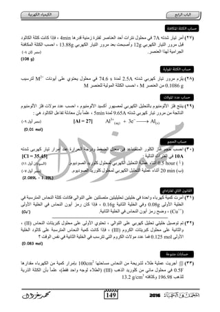 149 2016
(27)‫أِس‬ٗ‫شدر‬ ‫ر١بز‬7A‫لدز٘ب‬ ‫شِٕ١خ‬ ‫ٌفزسح‬ ‫اٌؼٕبطس‬ ‫أؽد‬ ‫ٔزساد‬ ‫ِؾٍٛي‬ ٟ‫ف‬4minٛ‫اٌىبص‬ ‫وزٍخ‬ ‫وبٔذ‬ ‫فئذا‬
ٟ‫اٌىٙسث‬ ‫اٌز١بز‬ ‫ِسٚز‬ ً‫لج‬12gٟ‫اٌىٙسث‬ ‫اٌز١بز‬ ‫ِسٚز‬ ‫ثؼد‬ ‫ٚأطجؾذ‬13.88g‫اٌّىبفئخ‬ ‫اٌىزٍخ‬ ‫اؽعت‬
‫اٌؼٕظس‬ ‫ٌٙرا‬ ‫اٌغساِ١خ‬.
(108 g)
(28)‫ر‬ ‫ِسٚز‬ َ‫٠ٍص‬ٗ‫شدر‬ ٟ‫وٙسث‬ ‫١بز‬2.5A‫ٌّدح‬74.6 s‫أ٠ٛٔبد‬ ٍٝ‫ػ‬ ٞٛ‫٠ؾز‬ ‫ِؾٍٛي‬ ٟ‫ف‬M2+
‫ٌزسظ١ت‬
0.1086 g‫اٌؼٕظس‬ ِٓM‫ٌٍؼٕظس‬ ‫اٌٌّٛ١خ‬ ‫اٌىزٍخ‬ ‫اؽعت‬M
(29)ٟ‫اٌىٙسث‬ ً١ٍ‫ثبٌزؾ‬ َٛ١ٌِٕٛ‫األ‬ ‫فٍص‬ ‫٠ٕزظ‬َٛ١ٌِٕٛ‫األ‬ ‫فٍص‬ ‫ِٛالد‬ ‫ػد‬ ‫اؽعت‬ َٛ١ٌِٕٛ‫األ‬ ‫أوع١د‬ ‫ٌّظٙٛز‬
ٗ‫شدر‬ ٟ‫وٙسث‬ ‫ر١بز‬ ‫ِسٚز‬ ِٓ ‫إٌبرغخ‬9.65Aٌ‫ّدح‬5minٟ٘ ٛ‫اٌىبص‬ ً‫رفبػ‬ ‫ٌخ‬ ‫ِؼب‬ ْ‫ثؤ‬ ً‫ب‬ٍّ‫ػ‬
3
(aq) (s)Al 3e Al 
 [Al = 27]
(0.01 mol)
(31)ٗ‫شدر‬ ٝ‫وٙسث‬ ‫ر١بز‬ ‫إِساز‬ ‫ػٕد‬ ‫اٌؾسازح‬ ‫زعخ‬ ٚ ‫ؾ‬ ‫اٌؼ‬ ‫ِؼدي‬ ٝ‫ف‬ ‫اٌّزظبػد‬ ‫اٌىٍٛز‬ ‫غبش‬ ُ‫ؽغ‬ ‫اؽعت‬
10A‫اٌزبٌ١خ‬ ‫اٌفزساد‬ ٟ‫ف‬[Cl = 35.45]
) ‫أ‬ (0.5 hour‫اٌىٙسث‬ ً١ٍ‫اٌزؾ‬ ‫ػٍّ١خ‬ ‫أصٕبء‬َٟٛ٠ ٛ‫اٌظ‬ ‫وٍٛز٠د‬ ‫ٌّؾٍٛي‬.
)‫(ة‬20 min‫اٌىٙسث‬ ً١ٍ‫اٌزؾ‬ ‫ػٍّ١خ‬ ‫أصٕبء‬َٟٛ٠ ٛ‫اٌظ‬ ‫وٍٛز٠د‬ ‫ٌّؾٍٛي‬.
(2.089L – 1.39L)
(31)‫اٌز‬ ٍٝ‫ػ‬ ٓ١‫ِزظٍز‬ ٓ١‫رؾٍ١ٍ١ز‬ ٓ١‫خٍ١ز‬ ٟ‫ف‬ ‫ٚاؽدح‬ ‫وٙسثبء‬ ‫وّ١خ‬ ‫أِسد‬ٟ‫ف‬ ‫اٌّزسظجخ‬ ‫إٌؾبض‬ ‫وزٍخ‬ ‫فىبٔذ‬ ٌٟ‫ٛا‬
ٌٝٚ‫األ‬ ‫اٌخٍ١خ‬0.08g‫اٌضبٔ١خ‬ ‫اٌخٍ١خ‬ ٟ‫ٚف‬0.16gٌٝٚ‫األ‬ ‫اٌخٍ١خ‬ ٟ‫ف‬ ‫إٌؾبض‬ ْٛ٠‫أ‬ ‫زِص‬ ْ‫وب‬ ‫فئذا‬
(Cu++
).‫اٌضبٔ١خ‬ ‫اٌخٍ١خ‬ ٟ‫ف‬ ‫إٌؾبض‬ ْٛ٠‫أ‬ ‫زِص‬ ‫ٚػؼ‬(Cu+
)
‫ــــــــــــــــــــــــــــــــــــــــــــــــــــــــــــــــ‬‫ـــ‬‫ــــــــــــــــــــــــــــــــــــــــــــــــــــــــــــــــــــــــ‬‫ــــــــــــ‬
(32)ٌٟ‫اٌزٛا‬ ٍٝ‫ػ‬ ٟ‫وٙسث‬ ً١ٍ‫رؾ‬ ٟ‫خٍ١ز‬ ً١‫رٛط‬ ُ‫ر‬‫إٌؾبض‬ ‫وجس٠زبد‬ ‫ِؾٍٛي‬ ٍٝ‫ػ‬ ٌٝٚ‫األ‬ ٞٛ‫رؾز‬(II)
َٚ‫اٌىس‬ ‫وجس٠زبد‬ ‫ِؾٍٛي‬ ٍٝ‫ػ‬ ‫ٚاٌضبٔ١خ‬(III)ٛ‫وبص‬ ٍٝ‫ػ‬ ‫اٌّزسظجخ‬ ‫إٌؾبض‬ ‫وّ١خ‬ ‫وبٔذ‬ ‫فئذا‬‫اٌخٍ١خ‬
ٌٝٚ‫األ‬0.125 mol‫اٌٛلذ‬ ‫ٔفط‬ ٟ‫ف‬ ‫اٌضبٔ١خ‬ ‫اٌخٍ١خ‬ ٟ‫ف‬ ‫رزسظت‬ ٟ‫اٌز‬ َٚ‫اٌىس‬ ‫ِٛالد‬ ‫ػد‬ ‫فّب‬
(0.083 mol)
(33)‫ِعبؽزٙب‬ ‫إٌؾبض‬ ِٓ ‫ٌشس٠ؾخ‬ ‫ؽالء‬ ‫ػٍّ١خ‬ ‫أعس٠ذ‬100cm2
‫ِمداز٘ب‬ ‫اٌىٙسثبء‬ ِٓ ‫وّ١خ‬ ‫ثئِساز‬
0.5F‫اٌر٘ت‬ ‫وٍٛز٠د‬ ِٓ ٟ‫ِبئ‬ ‫ِؾٍٛي‬ ٟ‫ف‬(III))‫فمؾ‬ ‫ٚاؽد‬ ٗ‫ٌٛع‬ ‫(اٌطالء‬،ٍ‫ػ‬‫اٌرز٠خ‬ ‫اٌىزٍخ‬ ْ‫ثؤ‬ ً‫ب‬ّ
‫ٌٍر٘ت‬196.98ٗ‫ٚوضبفز‬13.2 g/cm3
 