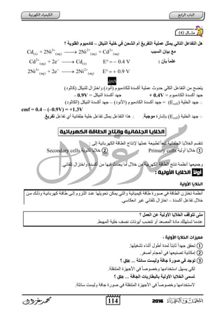 114 2016
‫الٌ٘ال‬ ‫الل٘خ‬ ٖ‫ف‬ ‫الشسي‬ ‫أم‬ ‫الزسسٗغ‬ ‫ػول٘خ‬ ‫ٗوثل‬ ٖ‫الزبل‬ ‫الزسبػل‬ ‫ُل‬–‫؟‬ ‫القلْٗخ‬ ‫هْ٘م‬ ‫كب‬
‫جت‬ ‫ال‬ ‫ث٘بى‬ ‫هغ‬3 2+ 2
(s) (aq) (aq) (aq)Cd + 2Ni 2Ni + Cd 

: ‫ثؤى‬ ‫ػلوب‬2
(aq) (s)Cd + 2e Cd E° 0.4 V 
  
3 2
(aq) (aq)2Ni + 2e 2Ni E° 0.9 V  
  
‫احلل‬
ً‫اٌزفبػ‬ ِٓ ‫٠زؼؼ‬) ٛ‫(وبص‬ ً‫ٌٍٕ١ى‬ ‫ٚاخزصاي‬ ) ٛٔ‫(أ‬ َٛ١ِ ‫ٌٍىب‬ ‫أوعدح‬ ‫ػٍّ١خ‬ ‫ؽدٚس‬ ٍٟ‫اٌى‬
= َٛ١ِ ‫اٌىب‬ ‫أوعدح‬ ‫عٙد‬+ 0.4V= ً‫إٌ١ى‬ ‫أوعدح‬ ‫عٙد‬– 0.9V
‫اٌخٍ١خ‬ ‫عٙد‬(Ecell)) ٛٔ‫(األ‬ َٛ١ِ ‫اٌىب‬ ‫أوعدح‬ ‫عٙد‬ =–) ٛ‫(اٌىبص‬ ً‫إٌ١ى‬ ‫أوعدح‬ ‫عٙد‬
emf = 0.4 – (–0.9V) = +1.3V
‫اٌخٍ١خ‬ ‫عٙد‬(Ecell)‫ثئشب‬‫زح‬‫هْخجخ‬.ً‫رفبػ‬ ٞ‫أ‬ ‫عٍفبٔ١خ‬ ‫خٍ١خ‬ ً‫رفبػ‬ ً‫٠ّض‬ ً‫اٌزفبػ‬ ‫٘را‬‫رسسٗغ‬.
‫امخاليا‬‫امجنفاًيث‬‫وإًتاج‬‫امطاكث‬‫امكهرةائيث‬:
ُ‫رٕمع‬‫اٌىٙسثبئ١خ‬ ‫اٌطبلخ‬ ‫إلٔزبط‬ ‫ػٍّٙب‬ ‫ٌطج١ؼخ‬ ً‫ب‬‫رجؼ‬ ‫اٌغٍفبٔ١خ‬ ‫اٌخال٠ب‬ٌٝ‫إ‬
①‫أٌٚ١خ‬ ‫خال٠ب‬Primary cells②‫صبٔٛ٠خ‬ ‫خال٠ب‬Secondary cells
‫أ‬ ‫ٚعّ١ؼٙب‬.ٟ‫رٍمبئ‬ ‫ٚاخزصاي‬ ‫أوعدح‬ ِٓ ‫ف١ٙب‬ ‫٠ؾدس‬ ‫ِب‬ ‫خالي‬ ِٓ ‫اٌىٙسث١خ‬ ‫اٌطبلخ‬ ‫رٕزظ‬ ‫ٔظّخ‬
ً‫ال‬‫أو‬: ‫األوميث‬ ‫امخاليا‬
‫األومٌث‬ ‫امخالًا‬
ٓ‫ِت‬ ‫ٚذٌته‬ ‫وٙسثبئ١تخ‬ ‫ؽبلتخ‬ ٝ‫إٌت‬ َٚ‫اٌٍتص‬ ‫ػٕتد‬ ‫رؾٛ٠ٍٙب‬ ٓ‫٠ّى‬ ٟ‫ٚاٌز‬ ‫و١ّ١بئ١خ‬ ‫ؽبلخ‬ ‫طٛزح‬ ٟ‫ف‬ ‫اٌطبلخ‬ ْ‫رخزص‬ ‫أٔظّخ‬
‫أوعدح‬ ً‫رفبػ‬ ‫خالي‬–‫أؼىبظ‬ ‫غ١س‬ ٟ‫رٍمبئ‬ ‫اخزصاي‬ٟ.
‫؟‬ ‫الؼول‬ ‫ػي‬ ‫ّل٘خ‬ ‫ا‬ ‫ٗب‬ ‫الخ‬ ‫رزْقف‬ ٔ‫هز‬
.‫اٌّٙجؾ‬ ‫خٍ١خ‬ ‫ٔظ‬ ‫أ٠ٛٔبد‬ ‫رٕؼت‬ ٚ‫أ‬ ‫اٌّظؼد‬ ‫ح‬ ‫ِب‬ ‫رعزٍٙه‬ ‫ػٕدِب‬
: ‫األومٌث‬ ‫امخالًا‬ ‫وىٌزات‬
①.‫١ٍٙب‬ ‫رش‬ ‫أصٕبء‬ ‫أؽٛي‬ ‫ٌّدح‬ ً‫ب‬‫صبثز‬ ً‫ا‬‫عٙد‬ ‫رؾمك‬
②.‫س‬ ‫أط‬ َ‫أؽغب‬ ٟ‫ف‬ ‫رظٕ١ؼٙب‬ ‫إِىبٔ١خ‬
③‫سبولخ‬ ‫ذ‬ ٘‫ّل‬ ‫خبفخ‬ ‫صْزح‬ ٖ‫ف‬ ‫رْخد‬‫؟‬ ‫عنل‬ ...
ًٙ‫٠ع‬ ٟ‫ٌى‬.‫اٌّزٕمٍخ‬ ‫األعٙصح‬ ٟ‫ف‬ ً‫ب‬‫ٚخظٛط‬ ‫اظزخداِٙب‬
‫الدبفخ‬ ‫ثبلجطبزٗبد‬ ‫ّل٘خ‬ ‫ا‬ ‫ٗب‬ ‫الخ‬ ٔ‫و‬ ‫ر‬‫؟‬ ‫عنل‬ ...
.‫ظبئٍخ‬ ‫ٌٚ١عذ‬ ‫عبفخ‬ ‫طٛزح‬ ٟ‫ف‬ ‫اٌّزٕمٍخ‬ ‫األعٙصح‬ ٟ‫ف‬ ً‫ب‬‫ٚخظٛط‬ ‫الظزخداِٙب‬
 