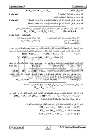 37
‫انجبة‬ًَ‫انثب‬
‫اللين‬ ‫يف‬ ‫املعنل‬‫العامة‬ ‫للجاىوية‬ ‫ياء‬2015
ً‫انكًٍٍبئ‬ ٌ‫االتسا‬
8-‫ف‬ً:‫التفاعل‬5(g) 3(g) 2(g)
PCl PCl Cl
‫المتفاعلة‬ ‫الغاز‬ ‫موالت‬ ‫عدد‬ ‫ما‬‫؟‬‫(مصر‬‫أول‬74)
‫؟‬ ‫التفاعل‬ ‫من‬ ‫الناتجة‬ ‫الغاز‬ ‫موالت‬ ‫عدد‬ ‫ما‬
‫أ‬‫ي‬‫طرف‬ ‫من‬ً‫الضغط‬ ‫بزٌادة‬ ‫ٌزداد‬ ‫سوف‬ )‫المتفاعالت‬ ‫أم‬ ‫(النواتج‬ ‫المعادلة‬‫؟‬‫(مصر‬‫أول‬74)
‫أ‬‫ي‬‫طرف‬ ‫من‬ً‫ٌزداد‬ ‫سوف‬ )‫المتفاعالت‬ ‫أم‬ ‫(النواتج‬ ‫المعادلة‬‫بنقصان‬‫الضغط‬‫؟‬
‫ـــــــــــــــــــــــــــــــــــــــــــــــــــــــــــــــــــــــــــــــــ‬
9-‫الهٌدرو‬ ‫تركٌز‬ ‫على‬ ‫اآلتٌة‬ ‫التغٌرات‬ ‫من‬ ‫تغٌر‬ ‫كل‬ ‫ٌؤثر‬ ‫كٌف‬‫چ‬‫ا‬ ‫المتزن‬ ‫النظام‬ ً‫ف‬ ‫ٌن‬: ً‫لتال‬
2(g) 2(g) 2 (g) (g)
H + CO H O + CO ; H = 41.1 K.J
(‫ثان‬ ‫السودان‬74‫أول‬ ‫السودان‬ ،76)
‫الكربون‬ ‫أكسٌد‬ ً‫ثان‬ ‫غاز‬ ‫من‬ ‫المزٌد‬ ‫إضافة‬ ) ‫أ‬ (‫الماء‬ ‫بخار‬ ‫من‬ ‫المزٌد‬ ‫إضافة‬ )‫(ب‬
‫حفاز‬ ‫عامل‬ ‫إضافة‬ )‫(جـ‬) ‫د‬ (‫خفض‬‫الحرارة‬ ‫درجة‬
‫الوعاء‬ ‫حجم‬ ‫تقلٌل‬ )‫(هـ‬
‫ـــــــــــــــــــــــــــــــــ‬‫ــــــــــــــــــــــــــــــــــــــــــــــــ‬
15-‫ادى‬‫ا‬‫كإح‬ ‫ارارة‬‫ا‬‫الح‬ ‫اة‬‫ا‬ٌ‫كم‬ ‫اح‬‫ا‬‫توض‬ ‫اث‬‫ا‬ٌ‫بح‬ ‫ارارة‬‫ا‬‫للح‬ ‫اة‬‫ا‬‫الماص‬ ‫اة‬‫ا‬ٌ‫الطرد‬ ‫اة‬‫ا‬ٌ‫الكٌمٌاب‬ ‫اة‬‫ا‬‫المعادل‬ ‫اة‬‫ا‬‫كتاب‬ ‫ان‬‫ا‬‫ٌمك‬
‫مااص‬ ‫طاردي‬ ‫تفاعال‬ ‫تمثال‬ ‫التاالٌتٌن‬ ‫المعاادلتٌن‬ ‫أي‬ ‫المتفاعالت‬ ‫المتضمنة‬ ‫الٌسرى‬ ‫الناحٌة‬ ‫على‬ ‫الشروط‬
‫للحرارة؟‬) ‫أ‬ (3(s) (s) 2(g)
Heat + CaCO CaO + CO
)‫(ب‬3(s) (s) 2(g)
CaCO CaO + CO + Heat
‫ـــــــــــــــــــــــــــــــــــــــــــــــــــــــــــــــــــــــــــــــــ‬
11-‫ساوف‬ ‫والناواتج‬ ‫المتفااعالت‬ ‫تركٌز‬ ‫من‬ ‫أي‬ ‫وضح‬ , ‫الحرارة‬ ‫درجة‬ ‫رفعت‬ ‫ا‬ ‫إ‬ , ‫السابق‬ ‫السؤال‬ ً‫ف‬
‫ٌنقص‬ ‫أو‬ ‫ٌزداد‬‫ف‬ ‫(فرف‬CaCO3‫ف‬‫ف‬‫ف‬‫ف‬ ‫(ب‬CaO‫ف‬‫ف‬‫ف‬(‫ف‬ ‫جـ‬CO2
‫ـــــــــــــــــــــــــــــــــــــــــــــــــــــــــــــــــــــــــــــــــ‬
12-: ‫اتزان‬ ‫حالة‬ ً‫ف‬ ً‫التال‬ ً‫االنعكاس‬ ‫التفاعل‬(g) 2(g) 2(g)
2CO + O 2CO + Heat
‫الكربون‬ ‫أكسٌد‬ ً‫ثان‬ ‫غاز‬ ‫تركٌز‬ ‫زٌادة‬ ً‫ف‬ ‫رغبت‬ ‫ا‬ ‫إ‬(CO2)‫أو‬ ‫زٌاادة‬ ‫تاأثٌر‬ ‫كار‬ ‫ا‬ , ‫التفاعل‬ ‫من‬ ‫الناتج‬
‫ن‬: ‫الرغبة‬ ‫ه‬ ‫ه‬ ‫لتحقٌق‬ ‫التالٌة‬ ‫العوامل‬ ‫قصان‬
) ‫أ‬ (‫انعغػ‬)‫(ب‬‫انحشاسج‬ ‫دسجح‬)‫(جـ‬‫ذشكٛض‬O2(g)
‫ـــــــــــــــــــــــــــــــــــــــــــــــــــــــــــــــــــــــــــــــــ‬
13-: ‫الضغط‬ ‫بزٌادة‬ ‫التفاعل‬ ‫ٌزاح‬ ‫سوف‬ ‫جهة‬ ‫أي‬ ‫إلى‬ ً‫التال‬ ً‫االنعكاس‬ ‫التفاعل‬ ً‫ف‬
2(g) 2(g) (g)
H + I 2HI
‫ـــــــــــــــــــــــــــــــــــــــــــــــــــــــــــــــــــــــــــــــــ‬
14-ً‫ا‬‫ا‬‫ف‬ ‫ار‬‫ا‬ٌ‫التغ‬ ‫ان‬‫ا‬‫م‬ ‫ال‬‫ا‬‫ك‬ ‫اأثٌر‬‫ا‬‫لت‬ ‫ابة‬‫ا‬‫بالنس‬ ً‫اال‬‫ا‬‫الت‬ ‫ال‬‫ا‬‫التفاع‬ ً‫ا‬‫ا‬‫ف‬ ‫اا‬‫ا‬‫تطبٌقاته‬ ‫ار‬‫ا‬‫ك‬ ‫اع‬‫ا‬‫م‬ , ‫ااتٌلٌه‬‫ا‬‫لوش‬ ‫ادة‬‫ا‬‫قاع‬ ‫ار‬‫ا‬‫ك‬ ‫ا‬
‫الحرارة‬ ‫ودرجة‬ ‫والضغط‬ ‫التركٌز‬2(g) 2(g) 3(g)
2SO + O 2SO ; H = - ve
‫تأ‬ ‫ما‬‫مثل‬ ‫حفاز‬ ‫عامل‬ ‫إضافة‬ ‫ثٌر‬V2O5‫؟‬ ‫السابق‬ ‫للتفاعل‬
‫ـــــــــــــــــــــــــــــــــــــــــــــــــــــــــــــــــــــــــــــــــ‬
15-: ‫الحرارة‬ ‫درجة‬ ‫زٌادة‬ ‫مع‬ ‫التفكك‬ ‫نسبة‬ ‫زٌادة‬ ‫تتوقع‬ ‫اآلتٌة‬ ‫التفاعالت‬ ‫أي‬ ً‫ف‬
) ‫أ‬ ((g) 2(g) 2(g)
NO ½N + ½O ; H = - ve
)‫(ب‬3(g) 2(g) 2(g)
SO SO + ½O ; H = + ve
)‫(جـ‬42 (g) 2(g) 2(g)
N H N + 2H ; H = - ve
 