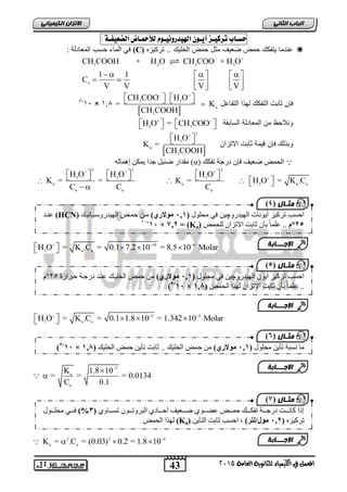 43
‫انجبة‬ًَ‫انثب‬
‫اللين‬ ‫يف‬ ‫املعنل‬‫العامة‬ ‫للجاىوية‬ ‫ياء‬2015
ً‫انكًٍٍبئ‬ ٌ‫االتسا‬
‫حط‬‫ـ‬‫اب‬ٔ‫تسك‬‫ـ‬‫ص‬ٓ‫أ‬‫ـ‬ٌْٔ‫اهلٔدزّى‬‫ـ‬‫ْو‬‫لألمح‬‫ـ‬‫اض‬‫الضعٔف‬‫ـ‬٘:
‫تركٌزه‬ .. ‫الخلٌك‬ ‫حمض‬ ‫مثل‬ ‫ضعٌف‬ ‫حمض‬ ‫ٌتفكك‬ ‫عندما‬(C): ‫المعادلة‬ ‫حسب‬ ‫الماء‬ ً‫ف‬
3 2 3 3
a
CH COOH + H O CH COO + H O
1 1
C
V V V V
 
      
       
‫التفاعل‬ ‫ا‬ ‫له‬ ‫التفكك‬ ‫ثابت‬ ‫فإن‬
 
3 3
a
3
CH COO H O
= K
CH COOH
 
       364×31-5
‫السابقة‬ ‫المعادلة‬ ‫من‬ ‫ونالحظ‬3 3
H O = CH COO 
      
‫االتزان‬ ‫ثابت‬ ‫قٌمة‬ ‫فإن‬ ‫لك‬ ‫وب‬
 
2
3
a
3
H O
K =
CH COOH

  
‫ذفكك‬ ‫دسجح‬ ٌ‫فئ‬ ‫ظعٛف‬ ‫انحًط‬(α)ّ‫إًْان‬ ٍ‫ًٚك‬ ‫جذا‬ ‫ٛم‬ ‫ظ‬ ‫يقذاس‬
2 2 2
3 3 3
a a 3 a a
a a a
H O H O H O
K = = K = H O = K .C
C C C
  

                
10 6
3 a a
H O = K .C = 0.1 7.2 10 = 8.5 10 Molar  
    
5 3
3 a a
H O = K .C = 0.1 1.8 10 = 1.342 10 Molar  
    
5
a
a
K 1.8 10
= = = 0.0134
C 0.1



2 2 4
a a
K = .C = (0.03) 0.2 = 1.8 10
  
‫يثـبل‬(4
‫ذشكٛض‬ ‫احغة‬‫إَٔٚاخ‬ٔ‫انٓٛذس‬‫چ‬ٍٛ‫يحهٕل‬ ٙ‫ف‬(121‫ف‬‫يوالري‬‫انٓٛذسٔعاٛاَٛك‬ ‫حًاط‬ ٍ‫يا‬(HCN)‫عُاذ‬
,5°‫و‬‫نهحًط‬ ٌ‫االذضا‬ ‫اتد‬ ٌ‫تأ‬ ‫ل‬‫ا‬ً‫عه‬ ..(Ka)‫ف‬‫=ف‬22,‫ف‬‫×ف‬11-11
‫اإلجـــبثخ‬
‫يثـبل‬(5
ٔ‫انٓٛذس‬ ٌٕٚ‫أ‬ ‫ذشكٛض‬ ‫احغة‬‫چ‬‫يحهٕل‬ ٙ‫ف‬ ٍٛ(121‫ف‬‫يوالري‬‫حاشاسج‬ ‫دسجاح‬ ‫عُاذ‬ ‫انخهٛاك‬ ‫حًط‬ ٍ‫ي‬52°‫و‬
‫اتد‬ ٌ‫تأ‬ ‫ل‬‫ا‬ً‫عه‬ ..‫انحًط‬ ‫نٓزا‬ ٌ‫االذضا‬(121‫ف‬‫×ف‬11-5
‫اإلجـــبثخ‬
‫يثـبل‬(6
‫يحهٕل‬ ٍٚ‫ذأ‬ ‫َغثح‬ ‫يا‬(121‫ف‬‫يوالري‬‫انخهٛك‬ ‫حًط‬ ٍٚ‫ذأ‬ ‫اتد‬ .. ‫انخهٛك‬ ‫حًط‬ ٍ‫ي‬(121‫ف‬‫×ف‬11-5
‫اإلجـــبثخ‬
‫يثـبل‬(2
٘ٔ‫اااا‬‫ا‬‫ذغ‬ ٌٕ‫ااا‬‫ا‬‫انثشٔذ‬ ٘‫ااااد‬‫ا‬‫أح‬ ‫اااعٛف‬‫ا‬‫ظ‬ ٕ٘‫ااا‬‫ا‬‫عع‬ ‫اااط‬‫ا‬ً‫ح‬ ‫اااك‬‫ا‬‫ذفك‬ ‫اااح‬‫ا‬‫دسج‬ ‫اااد‬‫ا‬َ‫كا‬ ‫إرا‬(1%‫ااإل‬‫ا‬‫يحه‬ ٙ‫ااا‬‫ا‬‫ف‬
ِ‫ذشكٛض‬(12,‫ف‬‫يول/ن‬‫ت‬ٍٚ‫انرأ‬ ‫اتد‬ ‫احغة‬ ,(Ka)‫ف‬‫انحًط‬ ‫نٓزا‬
‫اإلجـــبثخ‬
 