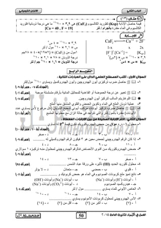 50
‫انجبة‬ًَ‫انثب‬
‫اللين‬ ‫يف‬ ‫املعنل‬‫العامة‬ ‫للجاىوية‬ ‫ياء‬2015
ً‫انكًٍٍبئ‬ ٌ‫االتسا‬
2
2CaF Ca + 2F 
165×31-33
=4‫س‬1
2xx1-x= ‫س‬263×31-4
‫لتر‬ / ‫مول‬
2 2
SP[F ] .[Ca ] = [K ] 
3‫من‬ ‫مول‬(CaF2)( =2×35+)41=34‫جم‬
165×31-33
‫س‬ =( ×2)‫س‬2
= ‫وبان‬ ‫ال‬ ‫درجة‬34×263×31-4
KSP‫س‬ =×4‫س‬2
= ‫الذوبان‬ ‫درجة‬1,1×11-2
‫لتر‬ / ‫جم‬
‫التقْٓـــه‬‫السابــع‬:
: ‫انتبنٍخ‬ ‫انعجبراد‬ ‫عهى‬ ‫انذال‬ ًً‫انعه‬ ‫انًصطهح‬ ‫أكتت‬ : ‫األول‬ ‫انطؤال‬
1-‫الهٌدرو‬ ‫أٌون‬ ‫تركٌزى‬ ‫ضرب‬ ‫حاصل‬‫چ‬‫وٌساوى‬ ‫الهٌدروكسٌل‬ ‫وأٌون‬ ‫ٌن‬31-34
‫مول/لتر‬
(‫ثان‬ ‫السودان‬74،‫مصر‬‫أول‬76)
2-‫موجبة‬ ‫متسلسلة‬ ‫بأرقام‬ ‫المابٌة‬ ‫للمحالٌل‬ ‫القاعدٌة‬ ‫أو‬ ‫الحموضة‬ ‫درجة‬ ‫عن‬ ‫تعبٌر‬‫(مصر‬‫ثان‬71)
‫لتر‬ ‫السالب‬ ‫اللوغارٌتم‬‫الهٌدرو‬ ‫أٌون‬ ‫كٌز‬‫چ‬.‫ٌن‬‫(مصر‬‫ثان‬74)
3-‫الملح‬ ‫منها‬ ‫المشتق‬ ‫والقلوي‬ ‫الحمض‬ ‫وتكوٌن‬ ‫الماء‬ ً‫ف‬ ‫الملح‬ ‫وبان‬ ‫عملٌة‬
4-‫تركٌا‬ ‫ضرب‬ ‫حاصل‬‫عادد‬ ‫ٌسااوي‬ ‫س‬‫أل‬ ‫مرفاو‬ ‫(كال‬ ‫وبان‬ ‫الا‬ ‫شاحٌح‬ ً‫أٌاون‬ ‫مركاب‬ ‫أٌوناات‬ ‫ز‬
‫المشبع‬ ‫محلولها‬ ‫مع‬ ‫اتزان‬ ‫حالة‬ ً‫ف‬ ‫تتواجد‬ ً‫والت‬ ‫بالمول/لتر‬ ‫مقدرة‬ )‫األٌونات‬‫أول‬ ‫(أزهر‬44)
: ‫انًعطبح‬ ‫اإلجبثبد‬ ٍٍ‫ث‬ ٍ‫ي‬ ‫انصحٍحخ‬ ‫اإلجبثخ‬ ‫اختر‬ : ًَ‫انثب‬ ‫انطؤال‬
1-‫محلول‬51551‫موالر‬‫ت‬ ‫الهٌدروكلورٌك‬ ‫حمض‬ ‫من‬‫قٌمة‬ ‫كون‬PH
‫ف‬............. ‫تساوي‬ ‫له‬
(‫أول‬ ‫السودان‬47،‫أول‬ ‫مصر‬47)
‫أ‬-33‫ب‬-1‫جـ‬-3‫د‬-‫صفر‬
2-‫الهٌدرو‬ ‫الرقم‬ ‫كان‬ ‫ا‬ ‫إ‬‫چ‬‫هو‬ ‫معٌن‬ ‫لحمض‬ ً‫ٌن‬1‫له‬ ً‫الهٌدروكسٌل‬ ‫الرقم‬ ‫فٌكون‬...........‫ثان‬ ‫(مصر‬76)
‫أ‬-33‫ب‬-5‫جـ‬-4‫د‬-4
3-‫أ‬ ‫ان‬‫ا‬‫م‬ ‫ادروكلورٌك‬‫ا‬ٌ‫اله‬ ‫اض‬‫ا‬‫حم‬‫ادرو‬‫ا‬ٌ‫اله‬ ‫االرقم‬‫ا‬‫ف‬ ‫ااض‬‫ا‬‫األحم‬ ‫اوى‬‫ا‬‫ق‬‫چ‬‫ازه‬‫ا‬ٌ‫ترك‬ ‫اه‬‫ا‬‫من‬ ‫اول‬‫ا‬‫لمحل‬ ً‫ٌن‬3‫اوالري‬‫ا‬‫م‬
...........‫(مصر‬‫أول‬76)
‫أ‬-‫صفر‬‫ب‬-3‫جـ‬-31‫د‬-34
4-‫الحدٌد‬ ‫كلورٌد‬ ‫محلول‬(III)................ ‫الشمس‬ ‫عباد‬ ‫ورقة‬ ‫على‬ ‫تأثٌره‬‫(مصر‬‫ثان‬62)
‫أ‬-‫قلوي‬‫ب‬-ً‫حمض‬‫جـ‬-‫متعادل‬‫د‬–‫ٌؤثر‬ ‫ال‬
5-‫تمٌؤ‬ ‫ناتج‬................ ‫و‬ ‫كربونٌك‬ ‫حمض‬ ‫هو‬ ‫الماء‬ ً‫ف‬ ‫الصودٌوم‬ ‫كربونات‬ ‫ملح‬‫(مصر‬‫أول‬70)
‫أ‬-‫إَٔٚاخ‬(H+
)‫ٔإَٔٚاخ‬(Na+
)‫ب‬-‫إَٔٚاخ‬(Na+
)‫ٔإَٔٚاخ‬(OH-
)
‫جـ‬-‫انصٕدٕٚو‬ ‫ْٛذسٔكغٛذ‬‫د‬-‫إَٔٚاخ‬(CO3
2-
)‫ٔإَٔٚاخ‬(Na+
)
6-‫األ‬ ‫الحاص‬‫لتر‬ / ‫مول‬ ................ ‫ٌساوي‬ ‫للماء‬ ً‫ٌون‬‫ثان‬ ‫(مصر‬75)
‫أ‬-3‫ب‬-34‫جـ‬-31-3
‫د‬-31-34
7-‫الهٌدرو‬ ‫األس‬‫چ‬..................... ‫ٌساوي‬ ‫األمونٌوم‬ ‫كربونات‬ ‫لمحلول‬ ً‫ٌن‬
‫أ‬-(3)‫ب‬-( ‫من‬ ‫أكبر‬3)‫جـ‬-( ‫من‬ ‫أقل‬3)‫د‬-(34)
‫يثـبل‬(11
‫اإلراتح‬ ‫حاصم‬ ‫قًٛح‬(Ksp)‫انكانغٕٛو‬ ‫نفهٕسٚذ‬(CaF2)ْٙ129‫ف‬‫×ف‬11-11
‫فهٕسٚذ‬ ‫رٔتاَٛح‬ ‫دسجح‬ ْٙ ‫يا‬
‫يقذسج‬ ‫انًاء‬ ٙ‫ف‬ ‫انكانغٕٛو‬‫اوف/فنت‬ ‫بانج‬[Ca = 40 , F = 19]
‫اإلجـــبثخ‬
 