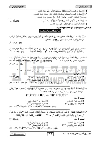 52
‫انجبة‬ًَ‫انثب‬
‫اللين‬ ‫يف‬ ‫املعنل‬‫العامة‬ ‫للجاىوية‬ ‫ياء‬2015
ً‫انكًٍٍبئ‬ ٌ‫االتسا‬
‫الحدٌد‬ ‫كلورٌد‬ ‫محلول‬(III)‫الشمس‬ ‫عباد‬ ‫على‬ ‫التأثٌر‬ ً‫حمض‬
3-‫الشمس‬ ‫عباد‬ ‫صبغة‬ ‫على‬ ‫التأثٌر‬ ‫متعادل‬ ‫الصودٌوم‬ ‫كلورٌد‬ ‫محلول‬
4-‫على‬ ‫التأثٌر‬ ‫متعادل‬ ‫األمونٌوم‬ ‫أسٌتات‬ ‫محلول‬‫الشمس‬ ‫عباد‬ ‫صبغة‬
5-‫نهًاء‬ َٕٙٚ‫األ‬ ‫انحاصم‬10-14
= [10-7
] [10-7
] = KW‫(مصر‬‫ثان‬73)
‫الشمس‬ ‫عباد‬ ‫على‬ ‫التأثٌر‬ ‫متعادل‬ ً‫النق‬ ‫الماء‬
: ‫انتبنٍخ‬ ‫انًطبئم‬ ٍ‫ع‬ ‫اجت‬ : ‫انراثع‬ ‫انطؤال‬
‫مط‬‫ـ‬‫ائــل‬:‫أضتفالـــد‬ ٌْ‫قاىــ‬
1-‫البروتاو‬ ‫أحاادي‬ ‫ضاعٌف‬ ‫عضاوي‬ ‫حمض‬ ‫تفكك‬ ‫درجة‬ ‫كانت‬ ‫ا‬ ‫إ‬‫تسااوي‬ ‫ن‬3%‫تركٌازه‬ ‫محلاول‬ ً‫فا‬
512‫مول/لتر‬‫تأٌن‬ ‫ثابت‬ ‫احسب‬ ,(Ka)‫الحمض‬ ‫ا‬ ‫له‬
(: ‫احلل‬1,8×10-4
)
‫ـــــــــــــــــــــــــــــــــــــــــــــــــــــــــــــــــــــــــــــــــ‬
2-ٔ‫انٓٛذس‬ ٌٕٚ‫أ‬ ‫ذشكٛض‬ ‫احغة‬‫چ‬‫يحهٕل‬ ٙ‫ف‬ ٍٛ(121‫ف‬‫يوالري‬‫حاشاسج‬ ‫دسجاح‬ ‫عُاذ‬ ‫انخهٛك‬ ‫حًط‬ ٍ‫ي‬52°‫و‬
‫انحًط‬ ‫نٓزا‬ ٌ‫االذضا‬ ‫اتد‬ ٌ‫تأ‬ ‫ل‬‫ا‬ً‫عه‬ ..(121‫ف‬‫×ف‬11-5
(‫ال‬‫أول‬ ‫سودان‬74): ‫(احلل‬1,34×10-3
)
‫ـــــــــــــــــــــــــــــــــــــــــــــــــــــــــــــــــــــــــــــــــ‬
3-‫محلول‬ ً‫ف‬ ‫التفكك‬ ‫درجة‬ ‫احسب‬512‫موالري‬‫الهٌدروسٌانٌك‬ ‫من‬(HCN)‫عناد‬25°‫ثابات‬ ‫باأن‬ ً‫ا‬‫علما‬ ‫م‬
‫للحمض‬ ‫االتزان‬Ka=712×15-15
(‫ال‬‫أول‬ ‫سودان‬75،‫أول‬ ‫مصر‬75،‫ثان‬ ‫مصر‬76،‫ال‬‫أول‬ ‫سودان‬41)
(: ‫احلل‬α=6×10-5
)
‫ـــــــــــــــــــــــــــــــــــــــــــــــــــــــــــــــــــــــــــــــــ‬
4-‫محلول‬163‫حمض‬ ‫تأٌن‬ ‫ثابت‬ ‫كان‬ ‫ا‬ ‫إ‬ , ‫الخلٌك‬ ‫حمض‬ ‫من‬ ‫موالري‬‫الخلٌك‬118×15-5
: ‫من‬ ‫كل‬ ‫احسب‬
‫الحمض‬ ‫تأٌن‬ ‫درجة‬‫الهٌدرونٌوم‬ ‫أٌون‬ ‫تركٌز‬‫(مصر‬‫أول‬76)
‫الهٌدرو‬ ‫الرقم‬‫چ‬ً‫ٌن‬PH
ً‫الهٌدروكسٌل‬ ‫الرقم‬POH
(: ‫احلل‬α=1,34×10-2
–H3O+
=1,34×10-3
–PH
=2,87–POH
=11,13)
‫ـــــــــــــــــــــــــــــــــــــــ‬‫ــــــــــــــــــــــــــــــــــــــــــ‬
5-‫الخلٌاك‬ ‫حماض‬ ‫وهاو‬ ‫ضاعٌف‬ ‫حماض‬ ‫تاأٌن‬ ‫توضاح‬ ‫التالٌاة‬ ‫المعادلاة‬‫(تركٌرزه‬C=515)‫مروالر‬ً‫فا‬
‫للحمض‬ ‫التأٌن‬ ‫ثابت‬ ‫وكان‬ ً‫الماب‬ ‫محلوله‬Ka=118×15-5
3 2 3 3
CH COOH + H O H O + CH COO 
: ‫من‬ ‫كل‬ ‫احسب‬
‫الحمض‬ ‫تأٌن‬ ‫درجة‬‫اله‬ ‫أٌون‬ ‫تركٌز‬‫ٌدرونٌوم‬
‫الهٌدرو‬ ‫الرقم‬‫چ‬ً‫ٌن‬PH
ً‫الهٌدروكسٌل‬ ‫الرقم‬POH
(: ‫احلل‬α=6×10-3
–H3O+
=3×10-3
–PH
=2,52–POH
=11,48)
‫ـــــــــــــــــــــــــــــــــــــــــــــــــــــــــــــــــــــــــــــــــ‬
6-: ‫التالٌة‬ ‫المعادلة‬‫النش‬ ‫محلول‬ ً‫وه‬ ‫ضعٌفة‬ ‫قاعدة‬ ‫تأٌن‬ ‫توضح‬‫تركٌزه‬ , )‫األمونٌوم‬ ‫(هٌدروكسٌد‬ ‫ادر‬
511‫موالري‬‫القاعدة‬ ‫تأٌن‬ ‫وثابت‬Kb‫ف‬=116×15-5
4 4
NH OH NH + OH 
: ‫من‬ ‫كل‬ ‫احسب‬‫ثان‬ ‫(مصر‬44)
‫القاعدة‬ ‫تأٌن‬ ‫درجة‬‫الهٌدروكسٌد‬ ‫أٌون‬ ‫تركٌز‬
ً‫الهٌدروكسٌل‬ ‫الرقم‬POH
‫الهٌدرو‬ ‫الرقم‬‫چ‬ً‫ٌن‬PH
(: ‫احلل‬α=1,26×10-2
–OH-
=1,26×10-3
–POH
=2,9–PH
=11,1)
 