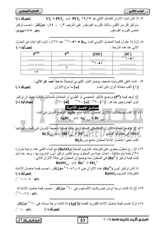 53
‫انجبة‬ًَ‫انثب‬
‫اللين‬ ‫يف‬ ‫املعنل‬‫العامة‬ ‫للجاىوية‬ ‫ياء‬2015
ً‫انكًٍٍبئ‬ ٌ‫االتسا‬
7-‫هو‬ ً‫التال‬ ‫للتفاعل‬ ‫االتزان‬ ‫ثابت‬ ‫كان‬ ‫ا‬ ‫ا‬151752 3 5
Cl + PCl PCl‫ثان‬ ‫(مصر‬44)
‫الترتٌب‬ ‫على‬ ‫الفوسفور‬ ‫كلورٌد‬ ‫وثالث‬ ‫الكلور‬ ‫من‬ ‫كل‬ ‫وتركٌز‬5135184‫مول/لتر‬‫تركٌز‬ ‫احسب‬ ,
‫خ‬‫الفوسفور‬ ‫كلورٌد‬ ‫امس‬(: ‫احلل‬3,969)‫مول/لرت‬
‫ـــــــــــــــــــــــــــــــــــــــــــــــــــــــــــــــــــــــــــــــــ‬
8-‫للماء‬ ً‫األٌون‬ ‫الحاصل‬ ‫قٌمة‬ ‫أن‬ ‫علم‬ ‫ا‬ ‫إ‬KW=1×15-14
‫عند‬25°‫الجدول‬ ً‫ف‬ ‫الفراغات‬ ‫أملء‬ , ‫م‬
‫الدرج‬ ‫ه‬ ‫ه‬ ‫عند‬ ً‫اآلت‬: ‫ة‬‫(مصر‬‫أول‬73)
[H+
][OH-
]PH
POH
1×15-11
.............................................
...............1×15-5
..............................
..............................6...............
.............................................12
‫ـــــــــــــــــــــــــــــــــــــــــــــــــــــــــــــــــــــــــــــــــ‬
9-‫النق‬ ‫الماء‬ً‫الك‬ ‫التٌار‬ ‫ٌوصل‬ ‫ضعٌف‬ ‫إلكترولٌت‬‫هرب‬ًً‫ا‬‫ضعٌف‬ ً‫ال‬ٌ‫توص‬‫اآلت‬ ‫عن‬ ‫أجب‬ً:
(‫أ‬).‫الماء‬ ‫تأٌن‬ ‫اتزان‬ ‫معادلة‬ ‫اكتب‬)‫(ب‬.‫االتزان‬ ‫نو‬ ‫ما‬‫ثان‬ ‫(مصر‬70)
‫ــ‬‫ـــــــــــــــــــــــــــــــــــــــــــــــــــــــــــــــــــــــــــــــ‬
‫قٌمة‬ ‫أوجد‬(PH
)‫تركٌاز‬ ‫أن‬ ‫حٌاث‬ ‫التالٌاة‬ ‫للمحالٌال‬ ‫المتعاادل‬ ‫أو‬ ‫القلاوي‬ ‫أو‬ ً‫الحمضا‬ ‫التاأثٌر‬ ‫ووضح‬
‫الهٌدرو‬ ‫أٌون‬‫چ‬: ‫هو‬ ‫بها‬ ‫ٌن‬) ‫أ‬ (15-5
)‫(ب‬15-12
)‫(جـ‬15-7
‫أول‬ ‫(سودان‬41)
‫مط‬‫ـ‬‫ا‬‫ئــل‬:٘‫اإلذابــ‬ ‫حاصــل‬
15-‫ابة‬ ‫اإل‬ ‫لحاصل‬ ‫االتزان‬ ‫ثابت‬ ‫صٌغة‬ ‫اكتب‬‫نًهح‬AgBr‫الماء‬ ً‫ف‬ ‫وبان‬ ‫ال‬ ‫الشحٌح‬
(s) (aq) (aq)
AgBr Ag + Br 
‫ـــــــــــــــــــــــــــــــــــــــــــــــــــــــــــــــــــــــــــــــــ‬
11-‫ماادة‬ ‫باٌن‬ ‫الحاادث‬ ً‫الادٌنامٌك‬ ‫االتازان‬ ‫المعادلة‬ ‫توضح‬‫وأٌوناتهاا‬ ‫المااء‬ ً‫فا‬ ‫وبان‬ ‫الا‬ ‫شاحٌحة‬ ‫صالبة‬
‫المشبع‬ ‫محلولها‬ ً‫ف‬ ‫المفككة‬3 2
2 3(s) (aq) (aq)
Bi S 2Bi + 3S 
‫لمحلول‬ ‫ابة‬ ‫اإل‬ ‫لحاصل‬ ‫تعبٌرا‬ ‫اكتب‬ٍ‫ي‬ ‫يشثع‬Bi2S3
‫ـــــــــــــــــــــــــــــــــــــــــــــــــــــــــــــــــــــــــــــــــ‬
12-‫الب‬ ‫كبرٌتات‬ ‫على‬ ‫ٌحتوي‬ ‫محلول‬ ‫رج‬‫الصلبة‬ ‫ارٌوم‬(BaSO4)‫حارارة‬ ‫درجاة‬ ‫عناد‬ ً‫النقا‬ ‫المااء‬ ‫مع‬
25°‫أٌام‬ ‫عدة‬ ‫وبعد‬ , ‫بها‬ ‫البارٌوم‬ ‫أٌون‬ ‫تركٌز‬ ‫لتقدٌر‬ ً‫ا‬ٌ‫ٌوم‬ ‫المحلول‬ ‫من‬ ‫عٌنة‬ ‫ت‬ ‫أخ‬ , ‫متتالٌة‬ ‫أٌام‬ ‫لعدة‬ ‫م‬
‫تركٌز‬ ‫قٌمة‬ ‫ثبتت‬(Ba2+
): ً‫التال‬ ‫االتزان‬ ‫حالة‬ ً‫ف‬ ‫المحلول‬ ‫أن‬ ‫ٌوضح‬ ‫مما‬ ‫المحلول‬ ً‫ف‬
2 2
4(s) 4
BaSO Ba + SO 
ٌٕ‫ا‬‫ا‬ٚ‫أ‬ ‫اض‬‫ا‬ٛ‫ذشك‬ ٌ‫اا‬‫ا‬‫ك‬ ‫إرا‬(Ba2+
)ٙ‫ا‬‫ا‬ْ ٌ‫اضا‬‫ا‬‫االذ‬ ‫اذ‬‫ا‬ُ‫ع‬1214×11-5
‫ف‬‫ف‬ ‫هول/نت‬‫ه‬‫ي‬‫اح‬‫ا‬‫اإلرات‬ ‫ام‬‫ا‬‫حاص‬ ‫اح‬‫ا‬ًٛ‫ق‬ ‫اة‬‫ا‬‫احغ‬ ,
‫نـ‬‫انثاسٕٚو‬ ‫كثشٚراخ‬BaSO4‫أول‬ ‫(مصر‬74)
(: ‫احلل‬1,08×10-10
)
‫ـــــــــــــــــــــــــــــــــــــــــــــــــــــــــــــــــــــــــــــــــ‬
13-‫كانت‬ ‫ا‬ ‫إ‬ً‫ه‬ ‫األلومنٌوم‬ ‫هٌدروكسٌد‬ ‫وبان‬ ‫درجة‬15-6
‫مول/لتر‬‫له‬ ‫ابة‬ ‫اإل‬ ‫حاصل‬ ‫قٌمة‬ ‫احسب‬ ,
(: ‫احلل‬2,7×10-23
)
‫ـــــــــــــــــــــــــــــــــــــــــــــــــــــــــــــــــــــــــــــــــ‬
14-‫الفضة‬ ‫لكلورٌد‬ ‫ابة‬ ‫اإل‬ ‫حاصل‬ ‫قٌمة‬ ‫احسب‬(AgCl)ً‫ه‬ ‫وبانه‬ ‫درجة‬ ‫كانت‬ ‫ا‬ ‫إ‬15-5
‫مو‬‫ل/لتر‬
‫(مصر‬‫ثان‬74): ‫(احلل‬10-10
)
 