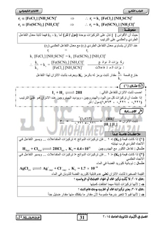 31
‫انجبة‬ًَ‫انثب‬
‫اللين‬ ‫يف‬ ‫املعنل‬‫العامة‬ ‫للجاىوية‬ ‫ياء‬2015
ً‫انكًٍٍبئ‬ ٌ‫االتسا‬
3 3
1 3 4 1 1 3 4
3 3
2 3 4 2 2 3 4
r [FeCl ] [NH SCN] r = k [FeCl ] [NH SCN]
r [Fe(SCN) ] [NH Cl] r = k [Fe(SCN) ] [NH Cl]
  
  
‫ملخْظ‬‫ــ‬: ٘
‫األقواس‬ ‫أن‬ ‫حٌث‬[ ]‫بوحدة‬ ‫التركٌزات‬ ‫على‬ ‫تدل‬)‫لتر‬ / ‫(مول‬‫أما‬k1,k2‫التفاعال‬ ‫معدل‬ ‫ثابتا‬ ‫فهما‬
‫الترتٌب‬ ‫على‬ ً‫والعكس‬ ‫الطردي‬
٘‫انطشد‬ ‫انرفاعم‬ ‫يعذل‬ ٖٔ‫ٚرغا‬ ٌ‫االذضا‬ ‫عُذ‬(r1)‫انرفاع‬ ‫يعذل‬ ‫يع‬ٙ‫انعكغ‬ ‫م‬(r2)
1 2
3 3
1 3 4 2 3 4
3
1 3 4
c 3
2 3 4
r = r
k [FeCl ] [NH SCN] = k [Fe(SCN) ] [NH Cl]
k [Fe(SCN) ] [NH Cl] ‫ج‬ ‫ُٕاذ‬ ‫ان‬ ‫ٛضاخ‬ ‫شك‬ ‫ذ‬
= k =
k [FeCl ] [NH SCN] ‫الخ‬‫فاع‬ ‫ر‬ ً ‫ان‬ ‫ٛضاخ‬ ‫شك‬ ‫ذ‬

‫قسمة‬ ‫خارج‬1
2
k
k
‫بالرمز‬ ‫له‬ ‫ٌرمز‬ ‫ثابت‬ ‫مقدار‬Kc‫ل‬ ‫االتزان‬ ‫بثابت‬ ‫وٌعرف‬‫التفاعل‬ ‫ا‬ ‫ه‬
= ‫االتزان‬ ‫ثابت‬
2
2 2
[HI]
[H ] [I ]
= =55
‫مالحظ‬‫ــ‬‫ٍام‬ ‫ات‬‫ــ‬‫ج‬ ٘‫ـ‬: ً‫ا‬‫د‬
(1)‫كانت‬ ‫ا‬ ‫إ‬‫قًٛح‬(KC)‫ف‬>1ً‫فا‬ ‫التفاعال‬ ‫وٌساٌر‬ ... ‫المتفااعالت‬ ‫تركٌازات‬ ‫ت‬ ‫الناواتج‬ ‫تركٌازات‬ ‫فإن‬ ..
‫نهاٌته‬ ‫قرب‬ ‫الطردي‬ ‫االتجاه‬
: ‫مثـــال‬‫مع‬ ‫الكلور‬ ‫تفاعل‬ٔ‫انٓٛذس‬‫چ‬ٍٛ32
2(g) 2(g) (g) C
H + Cl 2HCl , K = 4.4 10
(2)‫كانت‬ ‫ا‬ ‫إ‬‫قًٛح‬(KC)‫ف‬<1‫تركٌاز‬ ‫ت‬ ‫الناواتج‬ ‫تركٌازات‬ ‫فإن‬ ..ً‫فا‬ ‫التفاعال‬ ‫وٌساٌر‬ ... ‫المتفااعالت‬ ‫ات‬
ً‫العكس‬ ‫االتجاه‬
: ‫مثـــال‬‫الماء‬ ً‫ف‬ ‫الفضة‬ ‫كلورٌد‬ ‫وبانٌة‬
10
(s) (aq) (aq) C
AgCl Ag + Cl , K = 1.7 10  

‫ا‬‫ل‬‫االتزان‬ ‫لثابت‬ ‫الصغٌرة‬ ‫قٌمة‬ً‫تعن‬‫الماء‬ ً‫ف‬ ‫وبان‬ ‫لل‬ ‫الفضة‬ ‫كلورٌد‬ ‫قابلٌة‬ ‫عدم‬
‫(علل‬7-2‫؟‬ ‫السواضب‬ ‫أو‬ ‫الصلبة‬ ‫املواد‬ ‫أو‬ ‫املاء‬ ‫تسكيص‬ ‫يلتب‬ ‫ال‬ )
: ‫جـ‬‫كمٌتها‬ ‫اختلفت‬ ‫مهما‬ ‫ثابتة‬ ‫تركٌزات‬ ‫ألنها‬
‫(علل‬7-3‫؟‬ ‫ثابت‬ ‫عاو‬ ُ‫بوج‬ ‫املريب‬ ‫أو‬ ‫املاء‬ ‫تسكيصات‬ ‫يعترب‬ )
: ‫جـ‬‫ملموسة‬ ‫بدرجة‬ ‫تتغٌر‬ ‫ال‬ ‫قٌم‬ ‫ألنها‬‫ضبٌل‬ ‫مقدار‬ ‫منها‬ ‫ٌتفكك‬ ‫ما‬ ‫مقدار‬ ‫ألن‬ً‫ا‬‫جد‬
(36561)2
16223×16223
‫يثـبل‬(1
: ٙ‫انران‬ ‫نهرفاعم‬ ٌ‫االذضا‬ ‫اتد‬ ‫احغة‬2 2
I + H 2HI
‫ذشك‬ ٌ‫أ‬ ‫عهًد‬ ‫إرا‬‫ٛضاخ‬ٍ‫ي‬ ‫كم‬ٔ‫ٔانٓٛذس‬ ‫انٕٛد‬‫چ‬ٔ‫انٓٛاذس‬ ‫ٕٔٚدٚاذ‬ , ٍٛ‫چ‬‫انرشذٛاة‬ ٗ‫عها‬ ٕ‫ْا‬ ٌ‫االذاضا‬ ‫عُاذ‬ ٍٛ
(12,,1‫فف‬‫,فف‬12,,1‫فف‬‫,فف‬12561‫نرش‬ / ‫يٕل‬
‫اإلجـــبثخ‬
 