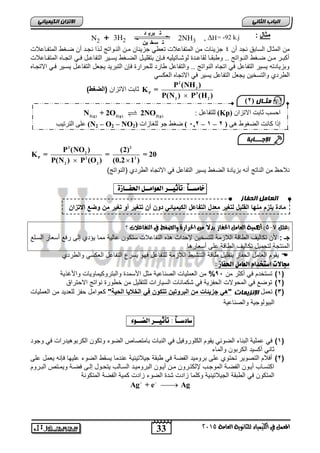 33
‫انجبة‬ًَ‫انثب‬
‫اللين‬ ‫يف‬ ‫املعنل‬‫العامة‬ ‫للجاىوية‬ ‫ياء‬2015
ً‫انكًٍٍبئ‬ ٌ‫االتسا‬
‫مثال‬:
‫أن‬ ‫نجد‬ ‫السابق‬ ‫المثال‬ ‫من‬4‫المتفااعالت‬ ‫ضاغط‬ ‫أن‬ ‫نجاد‬ ‫ا‬ ‫لا‬ ‫الناواتج‬ ‫مان‬ ‫جزٌبان‬ ً‫تعط‬ ‫المتفاعالت‬ ‫من‬ ‫جزٌبات‬
ً‫ا‬‫ا‬‫ف‬ ‫ال‬‫ا‬‫التفاع‬ ‫اٌر‬‫ا‬‫ٌس‬ ‫اغط‬‫ا‬‫الض‬ ‫ال‬‫ا‬ٌ‫بتقل‬ ‫اإن‬‫ا‬‫ف‬ ‫ااتٌلٌه‬‫ا‬‫لوش‬ ‫ادة‬‫ا‬‫لقاع‬ ‫اا‬‫ا‬‫وطبق‬ .. ‫اواتج‬‫ا‬‫الن‬ ‫اغط‬‫ا‬‫ض‬ ‫ان‬‫ا‬‫م‬ ‫ار‬‫ا‬‫أكب‬‫ااعالت‬‫ا‬‫المتف‬ ‫ااه‬‫ا‬‫اتج‬
‫االتجااه‬ ً‫فا‬ ‫ٌساٌر‬ ‫التفاعال‬ ‫ٌجعل‬ ‫التبرٌد‬ ‫فإن‬ ‫للحرارة‬ ‫طارد‬ ‫والتفاعل‬ .. ‫النواتج‬ ‫اتجاه‬ ً‫ف‬ ‫التفاعل‬ ‫ٌسٌر‬ ‫وبزٌادته‬
‫الطردي‬‫والتسخٌن‬‫االتجاه‬ ً‫ف‬ ‫ٌسٌر‬ ‫التفاعل‬ ‫ٌجعل‬ً‫العكس‬
2
3
P 3
2 2
P (NH )
K =
P(N ) P (H )
‫االتزان‬ ‫ثابت‬)‫(الضغط‬
2 2
2
P 2 2
2 2
P (NO ) (2)
K = = = 20
P(N ) P (O ) (0.2 1 ) 
)‫(النواتج‬ ‫الطردي‬ ‫االتجاه‬ ً‫ف‬ ‫التفاعل‬ ‫ٌسٌر‬ ‫الضغط‬ ‫بزٌادة‬ ‫أنه‬ ‫الناتج‬ ‫من‬ ‫نالحظ‬
ً‫ا‬‫خامطــ‬:ٔ‫تأث‬‫ــ‬‫س‬‫العْام‬‫ــ‬‫ل‬‫احلف‬‫ــ‬ٗ‫اش‬:
‫(علل‬7-5‫؟‬ ‫التفاعالت‬ ‫يف‬ ‫والضغط‬ ‫احلسازة‬ ً‫م‬ ً‫ال‬‫بد‬ ‫احلفاش‬ ‫العامل‬ ‫أٍنية‬ )
: ‫جـ‬‫ستك‬ ‫التفاعالت‬ ‫ه‬ ‫ه‬ ‫إلحداث‬ ‫للتسخٌن‬ ‫الالزمة‬ ‫الطاقة‬ ‫تكالٌف‬ ‫ألن‬‫السالع‬ ‫أسعار‬ ‫رفع‬ ‫إلى‬ ‫ٌؤدي‬ ‫مما‬ ‫عالٌة‬ ‫ون‬
‫أسعارها‬ ‫على‬ ‫الطاقة‬ ‫تكالٌف‬ ‫لتحمٌل‬ ‫المنتجة‬
‫والطردي‬ ً‫العكس‬ ‫التفاعل‬ ‫ٌسر‬ ‫فهو‬ ‫للتفاعل‬ ‫الالزمة‬ ‫التنشٌط‬ ‫طاقة‬ ‫بتقلٌل‬ ‫الحفاز‬ ‫العامل‬ ‫ٌقوم‬
: ‫احلفاش‬ ‫العامل‬ ‫اضتخداو‬ ‫دلاالت‬
(1)‫من‬ ‫أكثر‬ ً‫ف‬ ‫تستخدم‬95%‫األسمد‬ ‫مثل‬ ‫الصناعٌة‬ ‫العملٌات‬ ‫من‬‫ٌة‬ ‫واألغ‬ ‫والبتروكٌماوٌات‬ ‫ة‬
(2)‫االحتراق‬ ‫نواتج‬ ‫خطورة‬ ‫من‬ ‫للتقلٌل‬ ‫السٌارات‬ ‫شكمانات‬ ً‫ف‬ ‫الحفزٌة‬ ‫المحوالت‬ ً‫ف‬ ‫توضع‬
(3)‫تعمل‬‫اإلَسًٌبد‬"‫الحٌة‬ ‫الخالٌا‬ ً‫ف‬ ‫تتكون‬ ‫البروتٌن‬ ‫من‬ ‫جزٌئات‬ ً‫"ه‬‫العملٌات‬ ‫من‬ ‫للعدٌد‬ ‫حفز‬ ‫كعوامل‬
‫والصناعٌة‬ ‫البٌولوجٌة‬
ً‫ا‬‫ضادضــ‬:ٔ‫تأث‬‫ــ‬‫س‬‫الض‬‫ــ‬‫ْء‬:
(1)‫ع‬ ً‫ف‬‫وجود‬ ً‫ف‬ ‫الكربوهٌدرات‬ ‫وتكون‬ ‫الضوء‬ ‫بامتصاص‬ ‫النبات‬ ً‫ف‬ ‫الكلوروفٌل‬ ‫ٌقوم‬ ً‫الضوب‬ ‫البناء‬ ‫ملٌة‬
‫والماء‬ ‫الكربون‬ ‫أكسٌد‬ ً‫ثان‬
(2)‫على‬ ‫ٌعمل‬ ‫فإنه‬ ‫علٌها‬ ‫الضوء‬ ‫ٌسقط‬ ‫عندما‬ ‫جٌالتٌنٌة‬ ‫طبقة‬ ً‫ف‬ ‫الفضة‬ ‫برومٌد‬ ‫على‬ ‫تحتوي‬ ‫التصوٌر‬ ‫أفالم‬
‫اد‬‫ا‬ٌ‫البروم‬ ‫اون‬‫ا‬ٌ‫أ‬ ‫ان‬‫ا‬‫م‬ ‫ارون‬‫ا‬‫إللكت‬ ‫اب‬‫ا‬‫الموج‬ ‫اة‬‫ا‬‫الفض‬ ‫اون‬‫ا‬ٌ‫أ‬ ‫اكتسااب‬‫اروم‬‫ا‬‫الب‬ ‫اتص‬‫ا‬‫وٌم‬ ‫اة‬‫ا‬‫فض‬ ‫اى‬‫ا‬‫إل‬ ‫اول‬‫ا‬‫ٌتح‬ ‫االب‬‫ا‬‫الس‬
‫المتكونة‬ ‫الفضة‬ ‫كمٌة‬ ‫زادت‬ ‫الضوء‬ ‫شدة‬ ‫زادت‬ ‫وكلما‬ ‫الجٌالتٌنٌة‬ ‫الطبقة‬ ً‫ف‬ ‫المتكون‬
Ag + e Ag 

N2 2NH3 ,  = -92 k.j
‫د‬ ‫بري‬ ‫ت‬
‫ين‬ ‫سخ‬ ‫ت‬
+ 3H2 H
‫يثـبل‬(,
ٌ‫االذضا‬ ‫اتد‬ ‫احغة‬(Kp): ‫نهرفاعم‬2(g) 2(g) 2(g)
N + 2O 2NO
ْٙ ‫انعغٕغ‬ ‫كاَد‬ ‫إرا‬‫(ف‬,‫ف‬–‫ف‬1‫ف‬–‫ف‬12,‫ف‬‫ف‬‫نهغاصاخ‬ ٕ‫ج‬ ‫ظغػ‬(N2 – O2 – NO2)‫انرشذٛة‬ ٗ‫عه‬
‫ا‬‫إلجـــبثخ‬
‫انحفبز‬ ‫انعبيم‬
‫االتزان‬ ‫وضع‬ ‫من‬ ‫تغٌر‬ ‫أو‬ ‫تتغٌر‬ ‫أن‬ ‫دون‬ ً‫الكٌمٌائ‬ ‫التفاعل‬ ‫معدل‬ ‫لتغٌر‬ ‫القلٌل‬ ‫منها‬ ‫ٌلزم‬ ‫مادة‬
 