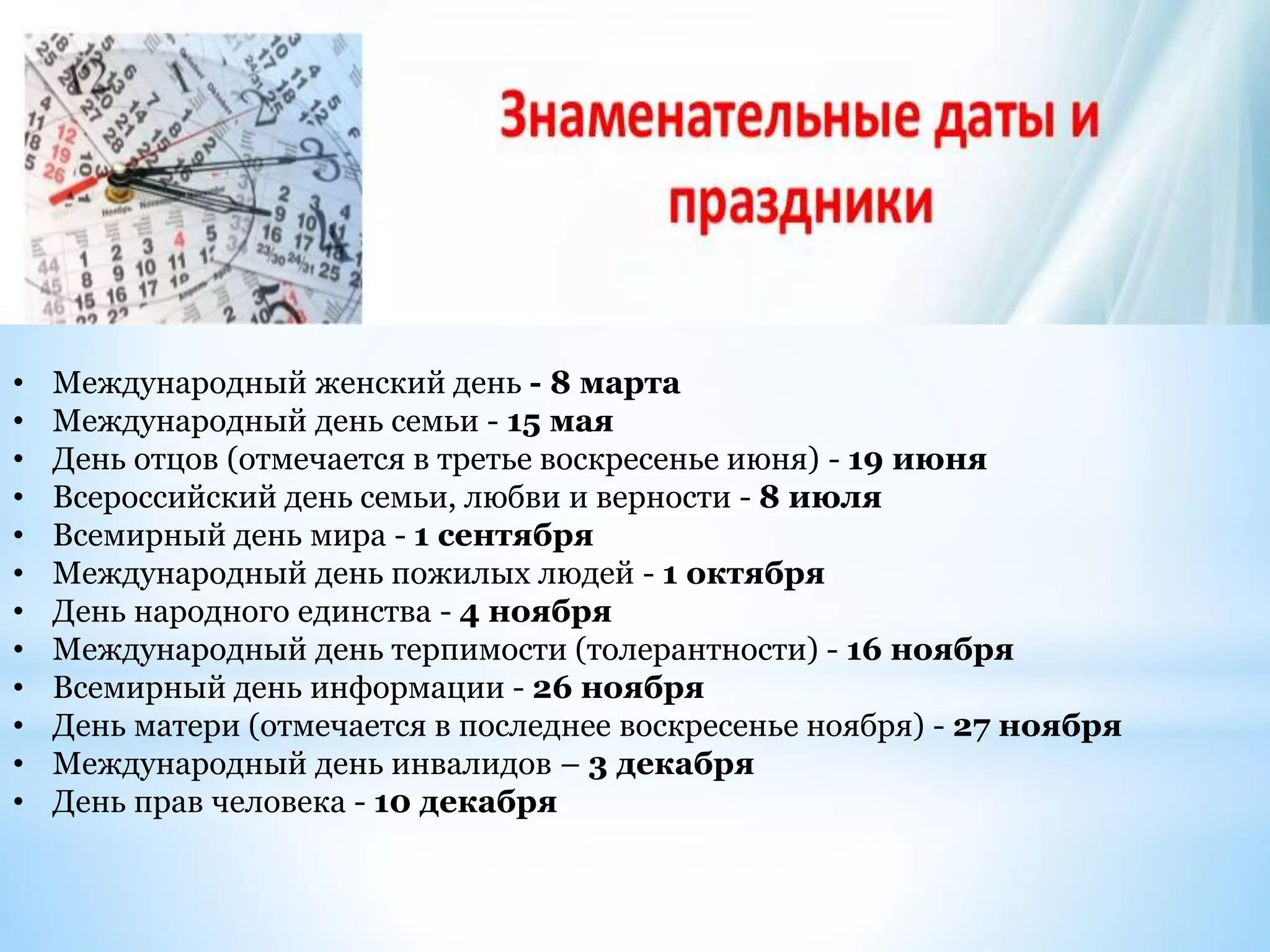 • Международный женский день - 8 марта
• Международный день семьи - 15 мая
• День отцов (отмечается в третье воскресенье июня) - 19 июня
• Всероссийский день семьи, любви и верности - 8 июля
• Всемирный день мира - 1 сентября
• Международный день пожилых людей - 1 октября
• День народного единства - 4 ноября
• Международный день терпимости (толерантности) - 16 ноября
• Всемирный день информации - 26 ноября
• День матери (отмечается в последнее воскресенье ноября) - 27 ноября
• Международный день инвалидов – 3 декабря
• День прав человека - 10 декабря
 