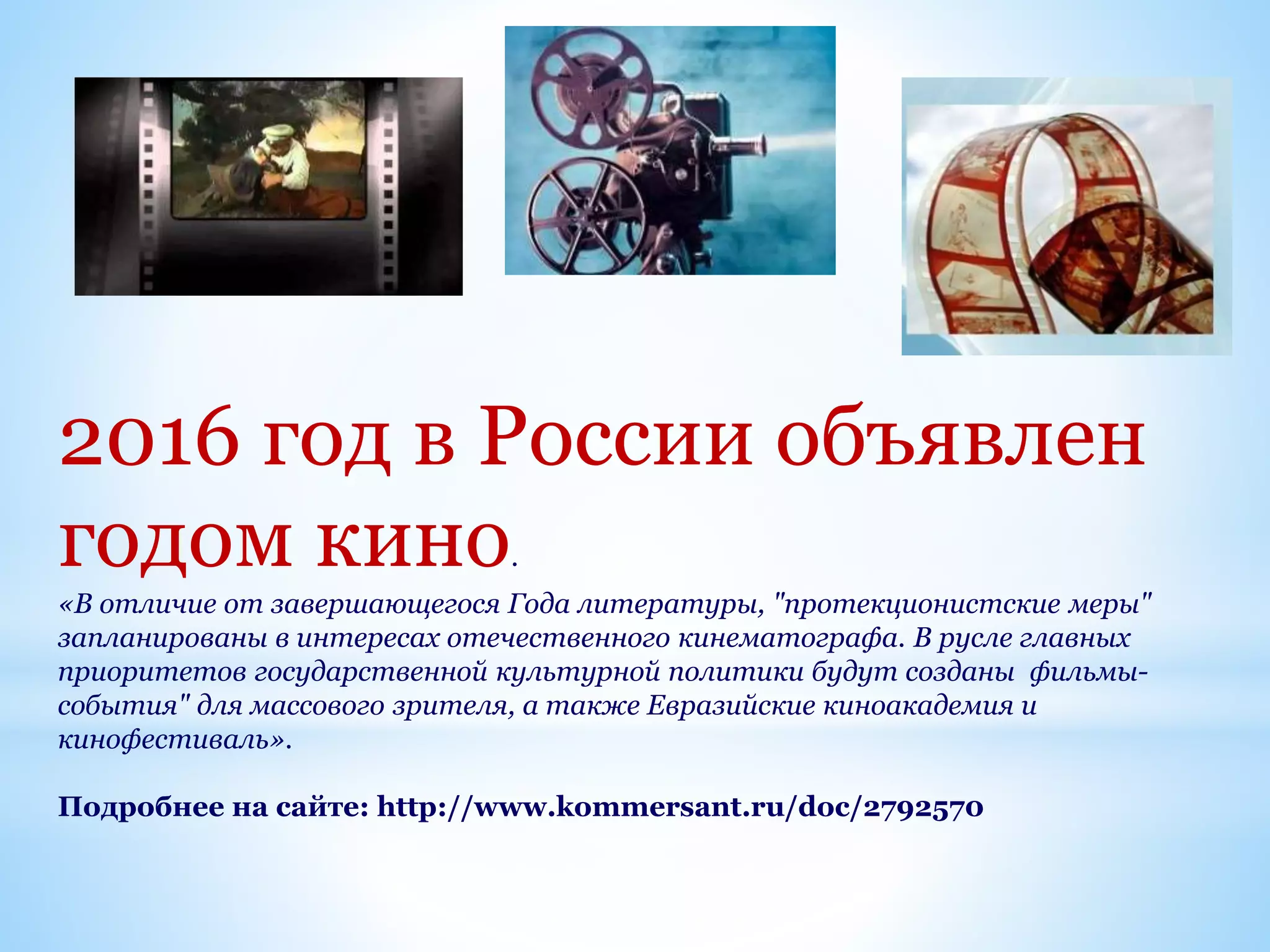 2016 год в России объявлен
годом кино.
«В отличие от завершающегося Года литературы, "протекционистские меры"
запланированы в интересах отечественного кинематографа. В русле главных
приоритетов государственной культурной политики будут созданы фильмы-
события" для массового зрителя, а также Евразийские киноакадемия и
кинофестиваль».
Подробнее на сайте: http://www.kommersant.ru/doc/2792570
 