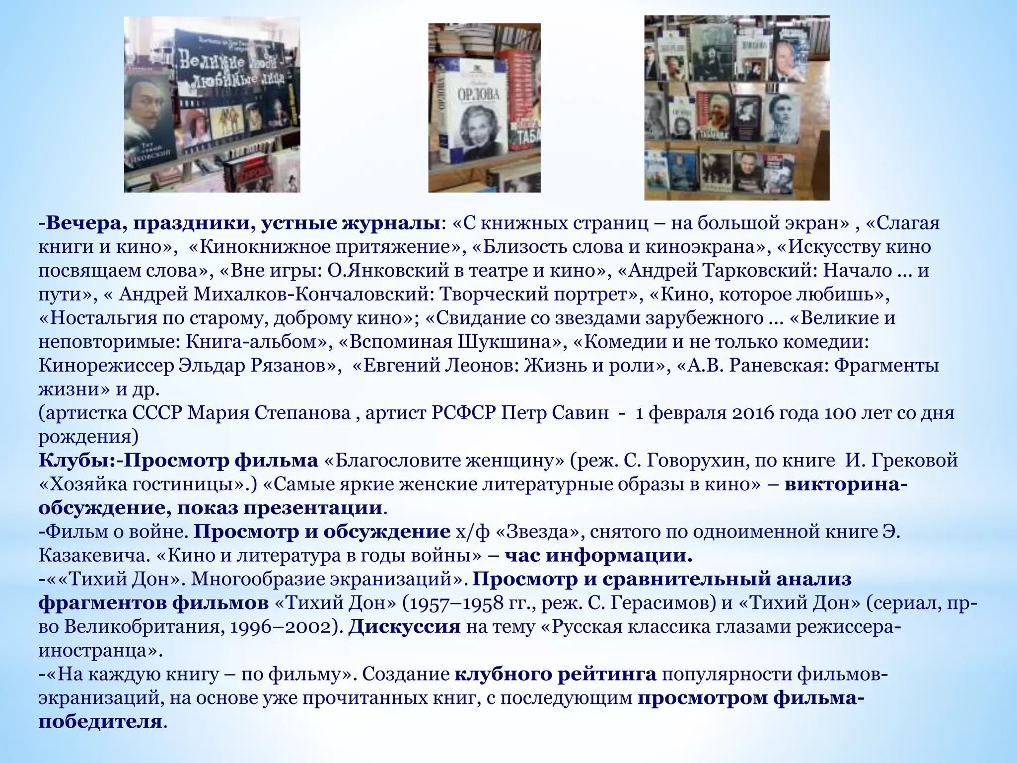 -Вечера, праздники, устные журналы: «С книжных страниц – на большой экран» , «Слагая
книги и кино», «Кинокнижное притяжение», «Близость слова и киноэкрана», «Искусству кино
посвящаем слова», «Вне игры: О.Янковский в театре и кино», «Андрей Тарковский: Начало ... и
пути», « Андрей Михалков-Кончаловский: Творческий портрет», «Кино, которое любишь»,
«Ностальгия по старому, доброму кино»; «Свидание со звездами зарубежного ... «Великие и
неповторимые: Книга-альбом», «Вспоминая Шукшина», «Комедии и не только комедии:
Кинорежиссер Эльдар Рязанов», «Евгений Леонов: Жизнь и роли», «А.В. Раневская: Фрагменты
жизни» и др.
(артистка СССР Мария Степанова , артист РСФСР Петр Савин - 1 февраля 2016 года 100 лет со дня
рождения)
Клубы:-Просмотр фильма «Благословите женщину» (реж. С. Говорухин, по книге И. Грековой
«Хозяйка гостиницы».) «Самые яркие женские литературные образы в кино» – викторина-
обсуждение, показ презентации.
-Фильм о войне. Просмотр и обсуждение х/ф «Звезда», снятого по одноименной книге Э.
Казакевича. «Кино и литература в годы войны» – час информации.
-««Тихий Дон». Многообразие экранизаций». Просмотр и сравнительный анализ
фрагментов фильмов «Тихий Дон» (1957–1958 гг., реж. С. Герасимов) и «Тихий Дон» (сериал, пр-
во Великобритания, 1996–2002). Дискуссия на тему «Русская классика глазами режиссера-
иностранца».
-«На каждую книгу – по фильму». Создание клубного рейтинга популярности фильмов-
экранизаций, на основе уже прочитанных книг, с последующим просмотром фильма-
победителя.
 