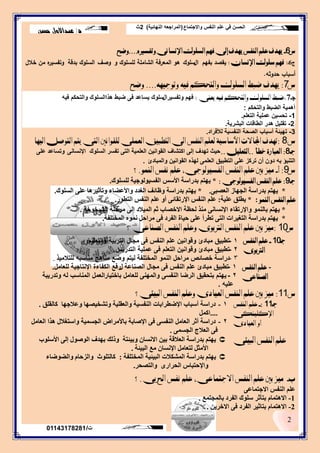 ‫واالجتماع‬ ‫النفس‬ ‫علم‬ ‫في‬ ‫الحسن‬(‫النهائية‬ ‫المراجعه‬)2‫ث‬
‫د‬/‫حسن‬ ‫عبداالول‬
2
‫ت‬/01143178281
‫ض‬6-‫ٜٗدف‬ًِ‫ع‬‫ايٓفص‬‫ٜٗدف‬‫إىل‬ِٗ‫ف‬‫ايشًٛى‬‫اإلْشاْى‬ٙ‫ٚتفشري‬....‫ٚضح‬
‫ج‬6‫ـ‬:ٕ‫اإلْشا‬ ‫سًٛى‬ ِٗ‫ف‬:‫بفيم‬ ‫يقصد‬‫ال‬‫سموك‬‫و‬ ‫لمسموك‬ ‫الشاممة‬ ‫المعرفة‬ ‫ىو‬‫وصف‬‫بدقة‬ ‫السموك‬‫خالل‬ ‫من‬ ‫ه‬‫وتفسير‬
‫حدوثو‬ ‫أسباب‬.
‫ض‬7:‫ٜٗدف‬‫ضبط‬‫ايشًٛى‬ِ‫ٚايتره‬٘ٝ‫ف‬٘ٗٝ‫ٚتٛج‬....‫ٚضح‬
‫جـ‬7.‫ٜعٓى‬ ٘ٝ‫ف‬ ِ‫ٚايتره‬ ‫ايشًٛى‬ ‫ضبط‬:‫وتفسيرال‬ ‫فهم‬‫فيه‬ ‫والتحكم‬ ‫هذاالسلوك‬ ‫ضبط‬ ‫فى‬ ‫يساعد‬ ‫سلوك‬
‫والتحكم‬ ‫الضبط‬ ‫أهمية‬:
1-‫التعلم‬ ‫عملية‬ ‫تحسين‬.
2-‫تقليل‬‫هدر‬‫البشرية‬ ‫الطاقات‬.
3-‫لألفراد‬ ‫النفسية‬ ‫الصحة‬ ‫أسباب‬ ‫تهيئة‬.
‫ض‬8:‫تٗدف‬‫اجملاالت‬‫األساسٝة‬ًِ‫يع‬‫ايٓفص‬‫ايٝٗا‬ ٌ‫ايتٛص‬ ِ‫ٜت‬ ‫ايتى‬ ‫يًكٛاْني‬ ‫ايعًُى‬ ‫ايتطبٝل‬ ‫اىل‬
‫جـ‬8:‫خطأ‬ ‫ايعبازة‬..ًٌٝ‫ايتع‬..‫اإلنسانى‬ ‫السلوك‬ ‫تفسر‬ ‫التى‬ ‫العلمية‬ ‫القوانين‬ ‫اكتشاف‬ ‫إلى‬ ‫تهدف‬ ‫حيث‬‫على‬ ‫وتساعد‬
‫والمبادئ‬ ‫القوانين‬ ‫لهذه‬ ‫العلمى‬ ‫التطبيق‬ ‫على‬ ‫تركز‬ ‫أن‬ ‫دون‬ ‫به‬ ‫التنبؤ‬.
‫ض‬9:‫أ‬-‫بني‬ ‫َٝز‬ًِ‫ع‬‫ايٓفص‬،‫ايفشٝٛيٛجى‬ًِ‫ع‬‫ْفص‬ُٛٓ‫اي‬.‫؟‬
‫جـ‬9:‫ايفشٝٛيٛجى‬ ‫ايٓفص‬ ًِ‫ع‬:*‫ٌٍغٍٛن‬ ‫اٌفغ١ٌٛٛع١خ‬ ‫األعظ‬ ‫ثذساعخ‬ ُ‫٠ٙز‬.
*ٝ‫اٌؼظج‬ ‫اٌغٙبص‬ ‫ثذساعخ‬ ُ‫٠ٙز‬.*‫اٌغٍٛن‬ ٍٝ‫ػ‬ ‫ٚرأص١ش٘ب‬ ‫ٚاألػؼبء‬ ‫اٌغذد‬ ‫ٚظبئف‬ ‫ثذساعخ‬ ُ‫٠ٙز‬.
ُٛٓ‫اي‬ ‫ايٓفص‬ ًِ‫ع‬* :‫ػٍ١خ‬ ‫٠طٍك‬:‫اٌزطٛس‬ ‫إٌفظ‬ ٍُ‫ػ‬ ٚ‫أ‬ ٝ‫اإلسرمبئ‬ ‫إٌفظ‬ ٍُ‫ػ‬.
*‫اٌش١خٛخخ‬ ‫ِشؽٍخ‬ ٌٝ‫إ‬ ‫اٌّ١الد‬ ُ‫ص‬ ‫االخظبة‬ ‫ٌؾظخ‬ ‫ِٕز‬ ٝٔ‫اإلٔغب‬ ‫ٚاإلسرمبء‬ ٌّٕٛ‫ثب‬ ُ‫٠ٙز‬.
*‫اٌّخزٍفخ‬ ّٖٛٔ ً‫ِشاؽ‬ ٝ‫ف‬ ‫اٌفشد‬ ‫ؽ١بح‬ ٍٝ‫ػ‬ ‫رطشأ‬ ٝ‫اٌز‬ ‫اٌزغ١شاد‬ ‫ثذساعخ‬ ُ‫٠ٙز‬.
‫ض‬10:‫؟‬ ‫ايصٓاعى‬ ‫ايٓفص‬ ًِ‫ٚع‬ ‫ايرتبٛى‬ ‫ايٓفص‬ ًِ‫ع‬ ‫بني‬ ‫َٝز‬
-‫ايٓفص‬ ًِ‫ع‬
‫ايصٓاعى‬
1-‫الصناعة‬ ‫مجال‬ ‫فى‬ ‫النفس‬ ‫علم‬ ‫مبادئ‬ ‫تطبيق‬‫ل‬‫للعامل‬ ‫اإلنتاجية‬ ‫الكفاءة‬ ‫رفع‬.
2-‫باختيار‬ ‫للعامل‬ ‫والمهنى‬ ‫النفسى‬ ‫الرضا‬ ‫بتحقيق‬ ‫يهتم‬‫العمل‬‫وتدريبة‬ ‫له‬ ‫المناسب‬
‫عليه‬.
‫ض‬11:‫ايبٝئى؟‬ ‫ايٓفص‬ ًِ‫ٚع‬ ‫ايعٝادى‬ ‫ايٓفص‬ ًِ‫ع‬ ‫بني‬ ‫َٝز‬
‫جـ‬11-:‫ايٓفص‬ ًِ‫ع‬
‫اإلنًٝٓهى‬
‫ايعٝادى‬ ٚ‫أ‬
1-‫وبٌمٍك‬ ‫ٚػالعٙب‬ ‫ٚرشخ١ظٙب‬ ‫ٚاٌؼمٍ١خ‬ ‫إٌفغ١خ‬ ‫اإلػطشاثبد‬ ‫أعجبة‬ ‫دساعخ‬.
....ًّ‫او‬
2-ًِ‫اٌؼب‬ ‫٘زا‬ ‫ٚاعزغالي‬ ‫اٌغغّ١خ‬ ‫ثبألِشاع‬ ‫اإلطبثخ‬ ٝ‫ف‬ ٝ‫إٌفغ‬ ًِ‫اٌؼب‬ ‫أصش‬ ‫دساعخ‬
ّٝ‫اٌغغ‬ ‫اٌؼالط‬ ٝ‫ف‬.
‫ايبٝئى‬ ‫ايٓفص‬ ًِ‫ع‬‫األعٍٛة‬ ٌٝ‫إ‬ ‫اٌٛطٛي‬ ‫ثٙذف‬ ‫ٚرٌه‬ ‫ٚث١ئزخ‬ ْ‫االٔغب‬ ٓ١‫ث‬ ‫اٌؼاللخ‬ ‫ثذساعخ‬ ُ‫٠ٙز‬
‫اٌج١ئخ‬ ‫ِغ‬ ْ‫اإلٔغب‬ ًِ‫ٌزؼب‬ ً‫األِض‬.
‫اٌّخزٍفخ‬ ‫اٌج١ئ١خ‬ ‫اٌّشىالد‬ ‫ثذساعخ‬ ُ‫٠ٙز‬:َ‫ٚاٌضؽب‬ ‫وبٌزٍٛس‬‫ٚاٌؼٛػبء‬
‫ٚاٌزظؾش‬ ٜ‫اٌؾشاس‬ ‫ٚاإلؽزجبط‬.
‫ب‬-‫بني‬ ‫َٝز‬ًِ‫ع‬‫ايٓفص‬‫اال‬‫جتُاعى‬،ًِ‫ع‬‫ْفص‬‫احل‬‫زبى‬.‫؟‬
ٝ‫االعزّبػ‬ ‫إٌفظ‬ ٍُ‫ػ‬
1-‫ثبٌّغزّغ‬ ‫اٌفشد‬ ‫عٍٛن‬ ‫ثزأصش‬ َ‫اال٘زّب‬.
2-ٓ٠‫االخش‬ ٝ‫ف‬ ‫اٌفشد‬ ‫ثزبص١ش‬ َ‫اال٘زّب‬.
‫جـ‬10-‫ايٓفص‬ ًِ‫ع‬
‫ايرتبٛى‬
1-‫والتعليم‬ ‫التربية‬ ‫مجال‬ ‫فى‬ ‫النفس‬ ‫علم‬ ‫وقوانين‬ ‫مبادئ‬ ‫تطبيق‬.
2-‫التدريس‬ ‫عملية‬ ‫فى‬ ‫التعلم‬ ‫وقوانين‬ ‫مبادئ‬ ‫تطبيق‬.
3-‫دراسة‬‫خصائص‬‫المختلفة‬ ‫النمو‬ ‫مراحل‬‫للتالميذ‬ ‫مناسبه‬ ‫مناهج‬ ‫وضع‬ ‫ليتم‬.
 