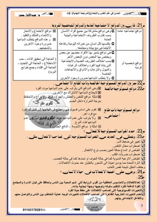‫واالجتماع‬ ‫النفس‬ ‫علم‬ ‫في‬ ‫الحسن‬(‫النهائية‬ ‫المراجعه‬)2‫ث‬
‫د‬/‫حسن‬ ‫عبداالول‬
5
‫ت‬/01143178281
‫ض‬21:‫ايفسدٜة‬ ‫ايظدصٝة‬ ‫ٚايدٚافع‬ ‫ايعاَة‬ ‫االجتُاعٝة‬ ‫ايدٚافع‬ ‫بني‬ ٕ‫قاز‬.
ِٗ‫ػب‬ ٗ‫اجتّبػي‬ ‫دٚافغ‬ْ‫االٔغب‬ ‫افشاد‬ ‫جّيغ‬ ٓ‫ثي‬ ‫ِشتشوخ‬ ‫دٚافغ‬ ٝ٘ٚ
‫ٚاٌجيئيخ‬ ‫االجتّبػيخ‬ ‫اٌظشٚف‬ ‫تمبسة‬ ‫ثغت‬
‫اٌؼبِخ‬
ٍٗ‫ٚتفبػ‬ ‫اٌيِٛيخ‬ ٗ‫خجشات‬ ِٓ ْ‫أغب‬ ً‫و‬ ‫يىتغجٙب‬
ٗ‫ِٚجتّؼ‬ ٗ‫ثيئت‬ ‫ِغ‬ ٝ‫االجتّبػ‬.
‫ٚاالٔجبص‬ ‫االجتّبع‬ ‫دٚافغ‬
‫ٚاٌتمٍيذ‬ ‫ٚاٌتٍّه‬ ‫ٚاالٔتّبء‬.
‫اشجبػٙب‬ ‫يتطٍت‬ ‫اٌذٚافغ‬ ٖ‫٘ز‬ ٚ
ٓ‫االخشي‬ ‫ٚجٛد‬ ‫ظشٚسح‬
ُٙ‫ٚتشجيؼ‬.
ٚ‫أ‬ ٗ‫شخصي‬ ‫دٚافغ‬
ٗ‫فشدي‬
‫ثؼط‬ ٓ‫ػ‬ ُٙ‫ثؼع‬ ‫االفشاد‬ ‫ثٙب‬ ‫يتّيض‬ ‫دٚافغ‬ ٝ٘
‫االخش‬ ‫اٌجؼط‬ ْٚ‫د‬ ‫اٌجؼط‬ ‫ثٙب‬ ‫ٚيختص‬
‫ٚاالجتّبػيخ‬ ‫إٌفغيخ‬ ‫اٌظشٚف‬ ‫اختالف‬ ‫ثغت‬
‫اٌشغجبد‬ ‫ٚاختالف‬ ‫اٌفشد‬ ‫فيٙب‬ ‫يٕشب‬ ٝ‫اٌت‬
‫ٚاالتجب٘بد‬ ‫ٚاالرٚاق‬ ‫ٚإٌضػبد‬ ‫ٚاٌّيٛي‬
‫اٌخبصخ‬.
ٓ‫االخشي‬ ‫ٚجٛد‬ ‫ظشٚسح‬ ‫اشجبػٙب‬ ‫يتطٍت‬ ‫ٚال‬
(‫اٌزاد‬ ‫تحميك‬ ٌٝ‫ا‬ ‫اٌحبجخ‬-‫حت‬
‫االعتطالع‬-‫اٌتجذيذ‬ ٌٝ‫ا‬ ‫اٌحبجخ‬-
‫غٛاثغ‬ ‫ٚجّغ‬ ‫التٕبء‬ ٌٝ‫ا‬ ‫اٌحبجخ‬
‫اٌجشيذ‬)
‫ض‬22‫االجتُاعى‬ ‫ايطابع‬ ‫ٚذات‬ ‫ارتايصة‬ ‫ايفشٝٛيٛجٝة‬ ‫ايدٚافع‬ ‫بني‬ ‫َٝز‬.
‫جـ‬22:‫فشٝٛيٛجٝةخايصة‬ ‫دٚافع‬‫اٌفشد‬ ‫ِٛد‬ ‫اشجبػٙب‬ َ‫ػذ‬ ٍٝ‫ػ‬ ‫يتشتت‬ ٝ‫اٌت‬ ‫اٌذٚافغ‬ ٝ٘ٚ
ٓ‫اآلخشي‬ ‫ِغ‬ ‫االشتشان‬ ‫اشجبػٙب‬ ‫اليحتبج‬.
‫اِثٍخ‬‫ٚاالحتفبظ‬ ‫ٚاالخشاج‬ ٌَٕٛ‫ٚا‬ ‫ٚاٌجٛع‬ ‫ٚاٌؼطش‬ ‫اٌتٕفظ‬ ‫دٚافغ‬
‫ة‬ُ‫اٌجغ‬ ً‫داخ‬ ‫اٌحشاسح‬ ‫دسجخ‬
‫طابع‬ ‫ذات‬ ‫فشٝٛيٛجٝة‬ ‫دٚافع‬
‫اجتُاعى‬
‫اٌفشد‬ ‫اشتشان‬ ٌٝ‫ا‬ ‫اشجبػٙب‬ ٝ‫ف‬ ‫ٚتحتبج‬ ٝ‫فغيٌٛٛج‬ ‫اعبط‬ ٍٝ‫ػ‬ َٛ‫تم‬
‫اخش‬ ‫فشد‬ ‫ِغ‬.
َ‫ػذ‬ ٍٝ‫ػ‬ ‫يتشتت‬ ‫ٚأّب‬ ‫اٌفشد‬ ‫ِٛد‬ ‫اشجبػٙب‬ َ‫ػذ‬ ٍٝ‫ػ‬ ‫يتشتت‬ ‫ٚال‬
‫إٌٛع‬ ‫فٕبء‬ ‫اشجبػٙب‬.
‫اِثٍخ‬(‫االِِٛخ‬ ‫دٚافغ‬-ٝ‫اٌجٕغ‬ ‫اٌذافغ‬)
‫ض‬23:‫يالْفعاٍ؟‬ ‫ايفشٝٛيٛجٝة‬ ‫ادتٛاْب‬ ‫ذدد‬
‫جـ‬:23:ٌ‫َج‬ ٍ‫االْفعا‬ ‫تصاذب‬ ‫ايتى‬ ٘ٝ‫ايفشٝٛيٛج‬ ‫ايتغريات‬ َٔ ‫ايعدٜد‬ ‫فى‬ ٌ‫ٜٚتُج‬:
َ‫اٌذ‬ ‫ظغػ‬ ٝ‫ف‬ ‫تغييش‬.
‫اٌتٕفظ‬ ‫ِؼذي‬ ‫اظطشاة‬.
‫االٔفؼبي‬ ‫ٔٛع‬ ‫ثحغت‬ ٓ‫اٌؼي‬ ‫حذلخ‬ ‫اتغبع‬ ٚ‫ا‬ ‫أمجبض‬.
‫اٌمٍت‬ ‫ظشثبد‬ ‫اظطشاة‬.
‫اٌغعت‬ ‫حبٌخ‬ ٝ‫ف‬ ‫وّب‬ ‫تّذد٘ب‬ ٚ‫ا‬ ‫اٌخٛف‬ ‫حبٌخ‬ ٝ‫ف‬ ‫وّب‬ ‫اٌذِٛيخ‬ ‫االٚػيخ‬ ‫أمجبض‬.
‫االٔفؼبالد‬ ‫حذٚث‬ ‫ػٕذ‬ ْ‫ثبٌغثيب‬ ‫اٌشؼٛس‬ ٌٝ‫ا‬ ‫احيبٔب‬ ٜ‫يؤد‬ ‫ِّب‬ ‫اٌّؼذح‬ ‫اثبسح‬.
‫اٌٍؼبة‬ ‫ٔمص‬ ‫ٔتيجخ‬ ‫اٌحٍك‬ ‫ٚجفبف‬
‫ض‬24:‫االْشإ؟‬ ‫ذٝاة‬ ‫فى‬ ‫االْفعاالت‬ ‫أُٖٝة‬ ‫عًى‬ ٖٔ‫بس‬
‫جـ‬25:
‫والمجتمع‬ ‫االسرة‬ ‫كيان‬ ‫على‬ ‫وتحافظ‬ ‫الناس‬ ‫بين‬ ‫المحبة‬ ‫تديم‬ ‫التى‬ ‫الروابط‬ ‫أقوى‬ ‫من‬ ‫العاطفية‬ ‫واالحاسيس‬ ‫تعداالنفعاالت‬
‫بناءه‬ ‫ايجابية‬ ‫وجهة‬ ‫وتوجيهه‬ ‫سلوكه‬ ‫لتنظيم‬ ‫للفرد‬ ‫الدافعة‬ ‫القوة‬.
‫الفرد‬ ‫حياة‬ ‫حفظ‬ ‫على‬ ‫االنفعاالت‬ ‫تصاحب‬ ‫التى‬ ‫الفسيولوجية‬ ‫التعبيرات‬
‫معهم‬ ‫والتواصل‬ ‫الناس‬ ‫بين‬ ‫التخاطب‬ ‫عملية‬ ‫الوجه‬ ‫كتعبيرات‬ ‫االنفعاالت‬ ‫تصاحب‬ ‫التى‬ ‫الظاهرة‬ ‫الخارجية‬ ‫التعبيرات‬ ‫تخدم‬
‫بينهم‬ ‫االجتماعى‬ ‫والتفاعل‬.
 
