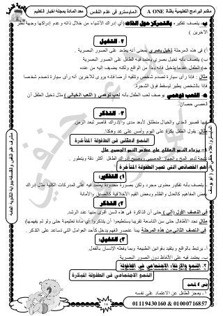 15‫أ‬‫علي‬ ‫حنفي‬ ‫عالء‬ /
‫اىْفظ‬ ٌ‫ػي‬ ٜ‫ف‬ ٗ‫اىَبٝغزش‬
ٜ‫ػي‬ٜ‫دْف‬‫ػالء‬/ٗ‫اىَبٝغزش‬(‫ٝ٘عف‬٘‫اث‬
‫اىؼبٍخ‬‫اىثبّ٘ٝخ‬‫ثج٘اثخ‬‫ٗاىفيغفخ‬‫اىْفظ‬ٌ‫ػي‬‫ٍششف‬
01119430160 & 01000716857
‫ثقْبح‬ ‫اىزؼيَٞٞخ‬ ‫اىجشاٍج‬ ً‫ٍقذ‬A ONEٌٞ‫اىزؼي‬ ‫اخجبس‬ ‫ثَجيخ‬ ‫اىَبدح‬ ‫ٍؼذ‬
‫ة‬-َٙ٤ٌ‫طل‬ ‫٣ظٜق‬‫ث‬‫انذاد‬ ‫حىل‬ ‫بنتًزكز‬(١‫أ‬ٍ‫اى‬َ‫ٗظ‬ ‫ٝؿٜش‬ ‫اىٍحًٜخ‬ ّ‫ٝػي‬ ٚ‫ًحط‬ ٍ٬‫ه‬ ٖٓ ‫ح٧ٗ٤خء‬ ‫حى‬
) ٖ٣َ‫ح٥ه‬
2-‫انتخٍم‬
)‫أ‬‫حَُٔكِش‬ ٌٙٛ ٠‫ك‬ٛ‫ثظش‬ ‫رخٞو‬. ‫حُزَٜ٣ش‬ ٍُٜٞ‫ح‬ ٠ِ‫ػ‬ ‫٣ؼظٔي‬ ٚٗ‫أ‬ ٠٘‫رٔؼ‬
)‫د‬‫حُزَٜ٣ش‬ ٍُٜٞ‫ح‬ ٠ِ‫ػ‬ َ‫حُطل‬ ٚ٤‫ك‬ ‫٣ؼظٔي‬ ١َٜ‫ر‬ َ٤‫طو‬ ٚٗ‫رؤ‬ ‫٣ظٜق‬
)‫ؿـ‬ٙ‫ػ٘ي‬ ٖٓ ٚ٤ُ‫ا‬ ‫٣٠٤ق‬ ٌُٚ٘ٝ ‫حُٞحهغ‬ ٖٓ ‫٣زيأ‬ ٚٗ‫كب‬ َ٤‫٣ظو‬ ‫ػ٘يٓخ‬ َ‫حُطل‬
ٍ‫ثبه‬‫ٗوٜخ‬ ّ‫طٜي‬ ‫ٓ٤خٍس‬ ٟ‫ٍأ‬ ٚٗ‫أ‬ ٖ٣َ‫ُ٦ه‬ َٟٝ٣ ٚٗ‫كب‬ ‫أٍٟخ‬ ٚ٤‫ٝطِو‬ ٚ‫ٗو‬ ّ‫طٜي‬ ‫ٓ٤خٍس‬ ٟ‫ٍأ‬ ‫كبًح‬ :
.‫حُ٘ـَس‬ ‫كٞم‬ ٢‫ُ٤ٔو‬ َ٤‫٣ط‬ ٚ‫رخُ٘و‬ ‫كبًح‬
‫ه‬-ًً‫تىه‬ ‫انهعت‬ٚٗ‫رؤ‬ َ‫حُطل‬ ‫ُؼذ‬ ‫٣ٞٛق‬) ٜ‫اىخٞبى‬ ‫اىيؼت‬ ( َٜٕ٘‫ر‬ ‫ىؼت‬ٕ‫أ‬ َ‫حُطل‬ َ٤‫طو‬ َ‫ٓؼ‬
ٕ‫كٜخ‬ ٢ٜ‫حُؼ‬
3-‫انتذكز‬
٧ ‫ٓ٘طِن‬ ٍ‫ٝحُو٤خ‬ ٟ‫حُٔي‬ َ٤ٜ‫ه‬ ‫ك٤ٜخ‬.ُِٖٓ‫ح‬ ‫ُزؼي‬ َٛ‫هخ‬ ‫ٝح٩ىٍحى‬ ٟ‫ٓي‬ ‫رؼي‬
‫ٍثبه‬‫ؿي‬ ٠ِ‫ػ‬ ْٓ‫ٝأ‬ ّٞ٤ُ‫ح‬ ٠ِ‫ػ‬ ‫رٌَس‬ َ‫حُطل‬ ٍٞ‫٣و‬ :.‫ٌٌٝٛح‬
‫ادلتأخزح‬ ‫انطفىنخ‬ ‫فى‬ ‫انعمهى‬ ‫اننًى‬
.1-‫ػ‬‫غزدادػاضظطوػاضطػضيػرضيػرصسػاضظطوػاضجدطيػرضل‬‫ػ‬
. ٍٞ‫ٝ٣ظط‬ ‫ىهش‬ َ‫أًؼ‬ َ‫حُطل‬ ‫اىٍحى‬ ‫ٝ٣ٜزق‬ ٢‫حُؼٜز‬ ُ‫ٝحُـٜخ‬ ‫حُٔن‬ ُٞٔ٘ ‫ٗظ٤ـش‬
‫مت‬ ‫انىت‬ ‫اخلصائص‬ ‫أهى‬‫ادلخأخزة‬ ‫انطفىنت‬ ‫ُش‬
1):‫انتفكري‬
-‫اىٍحى‬ َ‫ٓؼ‬ ‫حٌُِ٤ش‬ ‫حُٔيًٍخص‬ ٠ِ‫ػ‬ ٚ٤‫ك‬ ‫٣ؼظٔي‬ ‫ٓليٝىس‬ ‫رٍٜٞس‬ ٌُٖٝ ‫ٓـَى‬ ٟٞ٘‫ٓؼ‬ َ٤ٌ‫طل‬ ٚٗ‫رؤ‬ ‫٣ظٜق‬
‫ٝح٧ٓخٗش‬ ‫ًخُٜيم‬ ‫ح٧ه٬ه٤ش‬ ْ٤‫حُو‬ ٞ‫ٝرؼ‬ ِْ‫ٝحُظ‬ ٍ‫ًخُؼي‬ ْ٤ٛ‫حُٔلخ‬ ٞ‫رؼ‬
2‫انتذكز‬ )
‫األٗه‬ ‫اىْظف‬ ٜ‫ف‬() ٜ‫آى‬‫ٜٓ٘خ‬ ٟٞ‫أه‬ ُٖٔ‫ح‬ ٌٙٛ ٠‫ك‬ ‫حٌُحًَس‬ ٕ‫أ‬ ٠‫كظ‬.‫حَُٗي‬ ‫ػ٘ي‬
‫ٍثبه‬)‫٣لٜٜٔخ‬ ُْ ُٞٝ ٠‫كظ‬ ‫طؼِ٤ٔ٤ش‬ ‫ٓخىس‬ ١‫أ‬ ‫٣ظًٌَٝح‬ ٕ‫أ‬ ‫٣ٔظط٤ؼٞح‬ ‫طوَ٣زخ‬ ‫حُظخٓؼش‬ ٖٓ ٠‫كظ‬ ٍ‫ح٧١لخ‬ ‫ٗـي‬
‫اىَشديخ‬ ٓ‫ٕز‬ ٍِ ّٜ‫اىثب‬ ‫اىْظف‬ ٜ‫ف‬. ًٌَ‫حُظ‬ ٠ِ‫ػ‬ ‫طٔخػي‬ ٢‫حُظ‬ َٓ‫حُؼٞح‬ ‫ًؤكي‬ َ‫٣يه‬ ْٜ‫حُل‬ َٜ٘‫ػ‬ ‫٣زيأ‬
3:‫انتخٍم‬ )
‫أ‬-ٝ ‫رخُٞحهغ‬ ٢‫٣َطز‬.َ‫رخُلؼ‬ ٕ‫ح٩ٗٔخ‬ ِٚ‫٣لؼ‬ ‫ٝرٔخ‬ ‫حُطز٤ؼش‬ ٖ٤ٗ‫روٞح‬ ‫٣ظو٤ي‬
‫د‬-.‫حُزَٜ٣ش‬ ٍُٜٞ‫ح‬ ٕٝ‫ى‬ ‫ح٧ُلخظ‬ ٠ِ‫ػ‬ ٚ٤‫ك‬ ‫٣ؼظٔي‬
3-‫الطفولة‬ ‫فى‬ ‫االجتماعي‬ ‫واالرتقاء‬ ‫النمو‬
‫ادلجكزح‬ ‫انطفىنخ‬ ‫فى‬ ً‫االجتًبع‬ ‫اننًى‬
‫املهد‬ ‫فى‬
1-ٚٔ‫ٗل‬ ٠ِ‫ػ‬ ‫ح٫ػظٔخى‬ ٖ‫ػ‬ َ‫حُطل‬ ِ‫٣ؼـ‬
 