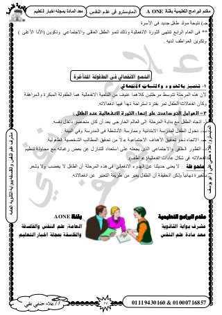 17‫أ‬‫علي‬ ‫حنفي‬ ‫عالء‬ /
‫اىْفظ‬ ٌ‫ػي‬ ٜ‫ف‬ ٗ‫اىَبٝغزش‬
ٜ‫ػي‬ٜ‫دْف‬‫ػالء‬/ٗ‫اىَبٝغزش‬(‫ٝ٘عف‬٘‫اث‬
‫اىؼبٍخ‬‫اىثبّ٘ٝخ‬‫ثج٘اثخ‬‫ٗاىفيغفخ‬‫اىْفظ‬ٌ‫ػي‬‫ٍششف‬
01119430160 & 01000716857
‫ثقْبح‬ ‫اىزؼيَٞٞخ‬ ‫اىجشاٍج‬ ً‫ٍقذ‬A ONEٌٞ‫اىزؼي‬ ‫اخجبس‬ ‫ثَجيخ‬ ‫اىَبدح‬ ‫ٍؼذ‬
‫ح٧َٓس‬ ٠‫ك‬ ‫ؿي٣ي‬ َ‫١ل‬ ‫ُٓٞي‬ ‫ٗظ٤ـش‬ )‫ؿـ‬
**) ٠ِ‫ح٧ػ‬ ‫(ح٧ٗخ‬ ٖ٣ٌٞ‫ٝط‬ ٢‫ٝح٫ؿظٔخػ‬ ٠ِ‫حُؼو‬ َ‫حُطل‬ ُٞٔ٘ ‫ًُٝي‬ ‫ح٫ٗلؼخُ٤ش‬ ‫حُؼٍٞس‬ ٠ٜ‫ط٘ظ‬ ‫حَُحرغ‬ ّ‫حُؼخ‬ ٠‫ك‬
. ٚ٣‫ُي‬ ‫حُؼٞح١ق‬ ٖ٣ٌٞ‫ٝط‬
‫ادلتأخزح‬ ‫انطفىنخ‬ ‫فى‬ ‫االنفعبيل‬ ‫اننًى‬
1-‫االنفعايل‬ ‫والثباث‬ ‫باهلدوء‬ ‫تتميز‬
‫ٝحَُٔحٛوش‬ ‫حُٔزٌَس‬ ‫حُطلُٞش‬ ‫ٛٔخ‬ ‫ح٫ٗلؼخُ٤ش‬ ‫حُ٘خك٤ش‬ ٖٓ ‫ػ٘٤ق‬ ‫ً٬ٛٔخ‬ ٖ٤‫َٓكِظ‬ ٢ٓٞ‫طظ‬ ‫حَُٔكِش‬ ٌٙٛ ٕ٧
.ٚ‫حٗلؼخ٫ط‬ ‫ك٤ٜخ‬ ‫طٜيأ‬ ‫حٓظَحكش‬ ‫رلظَس‬ َٔ‫ط‬ َ‫حُطل‬ ‫حٗلؼخ٫ص‬ ٕ‫ًٝؤ‬
2-‫ػ‬‫اضطواطلػاضتىػداردتػرضىػإظؼا‬:‫ءػاضثورةػاالظغطاضغظػرظدػاضطغلػ‬‫ػ‬
‫أ‬-.ٚٔ‫ٗل‬ َ‫ىحه‬ َٜ‫ٓ٘ل‬ ٕ‫ًخ‬ ٕ‫أ‬ ‫رؼي‬ ٠‫حُوخٍؿ‬ ُْ‫حُؼخ‬ ٠ُ‫ا‬ ‫حَُٔكِش‬ ‫ريح٣ش‬ ‫ٓغ‬ َ‫حُطل‬ ٙ‫حطـخ‬
‫د‬-. ‫حُز٤جش‬ ٢‫ٝك‬ ‫حُٔيٍٓش‬ ٠‫ك‬ ‫ح٧ٗ٘طش‬ ‫ٝٓٔخٍٓش‬ ‫ح٫رظيحث٤ش‬ ‫حُٔيٍٓش‬ َ‫حُطل‬ ٍٞ‫ىه‬
‫ؿـ‬-‫حُ٘وٜ٤ش‬ ‫حُٔطخُذ‬ ‫طلو٤ن‬ ٖٓ ً٫‫ري‬ ‫ح٫ؿظٔخػ٤ش‬ ‫ح٧ٛيحف‬ ‫طلو٤ن‬ ٞ‫ٗل‬ ٙ‫ح٫طـخ‬.‫حُطلُٞ٤ش‬
‫ى‬-٫‫ٝح‬ ٠‫حُوِو‬ ٍٞ‫حُظط‬ْ٤‫ط٘ظ‬ ‫ٓلخُٝش‬ ‫ٓغ‬ ٚ‫ٍؿزخط‬ ٞ‫رؼ‬ ٖ‫ػ‬ ٍُ‫ُِظ٘خ‬ ‫حٓظؼيحى‬ ٠ِ‫ػ‬ ِٚ‫٣ـؼ‬ ٌُٟ‫ح‬ ٠‫ؿظٔخػ‬
.)‫حٗلؼخُ٤ش(ػٞح١ق‬ ‫ػخىحص‬ ٌَٗ ٠‫ك‬ ٚ‫حٗلؼخ٫ط‬
‫يهحٕظت‬:َ‫٣٘ؼ‬ ٫ٝ ‫٣ـ٠ذ‬ ٫ َ‫حُطل‬ ٕ‫أ‬ ‫حَُٔكِش‬ ٌٙٛ ٠‫ك‬ ٢ُ‫ح٫ٗلؼخ‬ ‫حُٜيٝء‬ ٖ‫ػ‬ ‫كي٣ؼ٘خ‬ ٠٘‫٣ؼ‬ ٫
‫حُلو٤وش‬ ٌُٖٝ ً‫خ‬٤‫ٜٗخث‬ ‫رخُـ٤َس‬.ٚ‫حٗلؼخ٫ط‬ ٖ‫ػ‬ َ٤‫حُظؼز‬ ‫١َ٣وش‬ ٖٓ َ٤‫٣ـ‬ َ‫حُطل‬ ٕ‫أ‬
‫بمُاة‬AONE ‫انخؼهًُُت‬ ‫انربايج‬ ‫يمذو‬
‫وانفهسفت‬ ‫انُفس‬ ‫ػهى‬ (‫انؼايت‬ ‫انثاَىَت‬ ‫بىابت‬ ‫يشزف‬
‫انخؼهُى‬ ‫اخبار‬ ‫مبجهت‬ ‫وانفهسفت‬ ‫انُفس‬ ‫ػهى‬ ‫يادة‬ ‫يؼذ‬
 