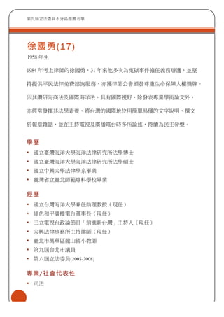 第九屆立法委員不分區推薦名單
徐國勇(17)
1958 年生
1984 年考上律師的徐國勇，31 年來他多次為寃獄事件擔任義務辯護，並堅
持提供平民法律免費諮詢服務，亦獲律師公會頒發尊重生命保障人權獎牌。
因其鑽研海商法及國際海洋法，具有國際視野，除發表專業學術論文外，
亦經常發揮其法學素養，將台灣的國際地位用簡單易懂的文字說明，撰文
於報章雜誌，並在主持電視及廣播電台時多所論述，持續為民主發聲。
學歷
• 國立臺灣海洋大學海洋法律研究所法學博士
• 國立臺灣海洋大學海洋法律研究所法學碩士
• 國立中興大學法律學系畢業
• 臺灣省立臺北師範專科學校畢業
經歷
• 國立台灣海洋大學兼任助理教授（現任）
• 綠色和平廣播電台董事長（現任）
• 三立電視台政論節目「前進新台灣」主持人（現任）
• 大興法律事務所主持律師（現任）
• 臺北市萬華區龍山國小教師
• 第九屆台北市議員
• 第六屆立法委員(2005-2008)
專業/社會代表性
• 司法
 