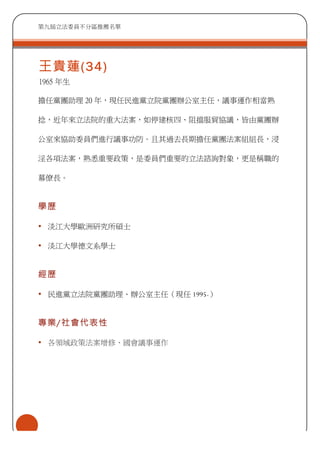 第九屆立法委員不分區推薦名單
王貴蓮(34)
1965 年生
擔任黨團助理 20 年，現任民進黨立院黨團辦公室主任，議事運作相當熟
捻，近年來立法院的重大法案，如停建核四、阻擋服貿協議，皆由黨團辦
公室來協助委員們進行議事功防。且其過去長期擔任黨團法案組組長，浸
淫各項法案，熟悉重要政策，是委員們重要的立法諮詢對象，更是稱職的
幕僚長。
學歷
• 淡江大學歐洲研究所碩士
• 淡江大學德文系學士
經歷
• 民進黨立法院黨團助理、辦公室主任（現任 1995-）
專業/社會代表性
• 各領域政策法案增修、國會議事運作
 