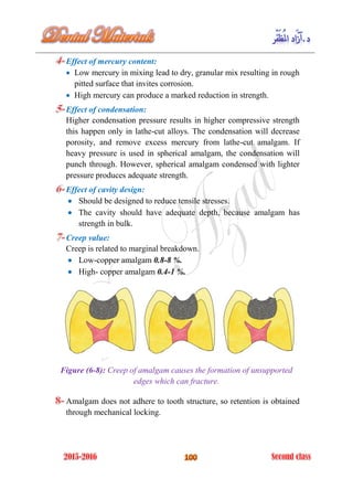 Effect of mercury content:
 Low mercury in mixing lead to dry, granular mix resulting in rough
pitted surface that invites corrosion.
 High mercury can produce a marked reduction in strength.
Effect of condensation:
Higher condensation pressure results in higher compressive strength
this happen only in lathe-cut alloys. The condensation will decrease
porosity, and remove excess mercury from lathe-cut amalgam. If
heavy pressure is used in spherical amalgam, the condensation will
punch through. However, spherical amalgam condensed with lighter
pressure produces adequate strength.
Effect of cavity design:
 Should be designed to reduce tensile stresses.
 The cavity should have adequate depth, because amalgam has
strength in bulk.
Creep value:
Creep is related to marginal breakdown.
 Low-copper amalgam 0.8-8 %.
 High- copper amalgam 0.4-1 %.
Figure (6-8): Creep of amalgam causes the formation of unsupported
edges which can fracture.
Amalgam does not adhere to tooth structure, so retention is obtained
through mechanical locking.
 