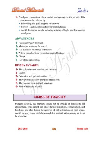 Amalgam restorations often tarnish and corrode in the mouth. This
corrosion can be reduced by:
 Smoothing and polishing the restoration.
 Correct Hg/alloy ratio and proper manipulation.
 Avoid dissimilar metals including mixing of high, and low copper
amalgams.
Reasonably easy to insert.
Maintains anatomic form well.
Has adequate resistance to fracture.
After a period of time prevents marginal leakage.
Cheap.
Have long service life.
The color does not match tooth structure.
Brittle.
Corrosion and galvanic action.
They eventually show marginal breakdown.
They do not bond to tooth structure.
Risk of mercury toxicity.
Mercury is toxic, free mercury should not be sprayed or exposed to the
atmosphere. This hazard can arise during trituration, condensation, and
finishing, and also during the removal of old restorations at high speed.
Avoid mercury vapors inhalation and skin contact with mercury as it can
be absorbed.
 
