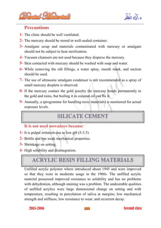 The clinic should be well ventilated.
The mercury should be stored in well-sealed container.
Amalgam scrap and materials contaminated with mercury or amalgam
should not be subject to heat sterilization.
Vacuum cleansers are not used because they disperse the mercury.
Skin contacted with mercury should be washed with soap and water.
While removing the old fillings, a water spray, mouth mask, and suction
should be used.
The use of ultrasonic amalgam condenser is not recommended as a spray of
small mercury droplets is observed.
If the mercury contact the gold jewelry the mercury bonds permanently to
the gold and ruins, but boiling it in coconut oil can fix it.
Annually, a (programme for handling toxic materials) is monitored for actual
exposure levels.
It is pulpal irritation due to low pH (5-3.5).
Brittle and has weak mechanical properties.
Shrinkage on setting.
High solubility and disintegration.
Unfilled acrylic polymer where introduced about 1945 and were improved
so that they were in moderate usage in the 1960s. The unfilled acrylic
material possessed improved resistance to solubility and has no problems
with dehydration, although staining was a problem. The undesirable qualities
of unfilled acrylics were large dimensional change on setting and with
temperature, resulting in percolation of saliva at margins; low mechanical
strength and stiffness; low resistance to wear; and recurrent decay.
 