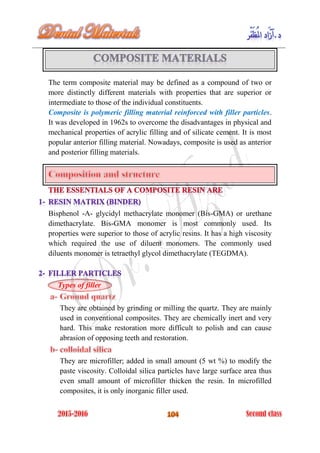 The term composite material may be defined as a compound of two or
more distinctly different materials with properties that are superior or
intermediate to those of the individual constituents.
Composite is polymeric filling material reinforced with filler particles.
It was developed in 1962s to overcome the disadvantages in physical and
mechanical properties of acrylic filling and of silicate cement. It is most
popular anterior filling material. Nowadays, composite is used as anterior
and posterior filling materials.
Bisphenol -A- glycidyl methacrylate monomer (Bis-GMA) or urethane
dimethacrylate. Bis-GMA monomer is most commonly used. Its
properties were superior to those of acrylic resins. It has a high viscosity
which required the use of diluent monomers. The commonly used
diluents monomer is tetraethyl glycol dimethacrylate (TEGDMA).
Types of filler
They are obtained by grinding or milling the quartz. They are mainly
used in conventional composites. They are chemically inert and very
hard. This make restoration more difficult to polish and can cause
abrasion of opposing teeth and restoration.
They are microfiller; added in small amount (5 wt %) to modify the
paste viscosity. Colloidal silica particles have large surface area thus
even small amount of microfiller thicken the resin. In microfilled
composites, it is only inorganic filler used.
 