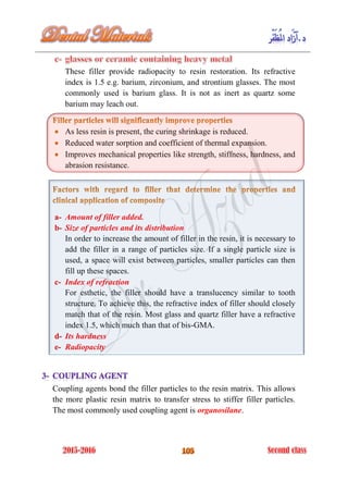 These filler provide radiopacity to resin restoration. Its refractive
index is 1.5 e.g. barium, zirconium, and strontium glasses. The most
commonly used is barium glass. It is not as inert as quartz some
barium may leach out.
As less resin is present, the curing shrinkage is reduced.
Reduced water sorption and coefficient of thermal expansion.
Improves mechanical properties like strength, stiffness, hardness, and
abrasion resistance.
Amount of filler added.a-
Size of particles and its distributionb-
In order to increase the amount of filler in the resin, it is necessary to
add the filler in a range of particles size. If a single particle size is
used, a space will exist between particles, smaller particles can then
fill up these spaces.
Index of refractionc-
For esthetic, the filler should have a translucency similar to tooth
structure. To achieve this, the refractive index of filler should closely
match that of the resin. Most glass and quartz filler have a refractive
index 1.5, which much than that of bis-GMA.
Its hardnessd-
Radiopacitye-
Coupling agents bond the filler particles to the resin matrix. This allows
the more plastic resin matrix to transfer stress to stiffer filler particles.
The most commonly used coupling agent is organosilane.
 