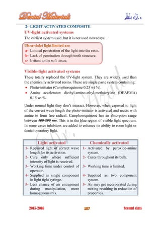 The earliest system used, but it is not used nowadays.
a- Limited penetration of the light into the resin.
b- Lack of penetration through tooth structure.
c- Irritant to the soft tissue.
These totally replaced the UV-light system. They are widely used than
the chemically activated resins. These are single paste system containing:
 Photo-initiator (Camphoroquinone 0.25 wt %).
 Amine accelerator: diethyl-amino-ethyl-methacrylate (DEAEMA)
0.15 wt %.
Under normal light they don’t interact. However, when exposed to light
of the correct wave length the photo-initiator is activated and reacts with
amine to form free radical. Camphoroquinone has an absorption range
between 400-800 nm. This is in the blue region of visible light spectrum.
In some cases inhibitors are added to enhance its ability to room light or
dental operatory light.
Required light of correct wave
length for its activation.
Cure only where sufficient
intensity of light is received.
Working time under control of
operator.
Supplied as single component
in light tight syringe.
Less chance of air entrapment
during manipulation, more
homogenous mix.
Activated by peroxide-amine
system.
Cures throughout its bulk.
Working time is limited.
Supplied as two component
system.
Air may get incorporated during
mixing resulting in reduction of
properties.
 
