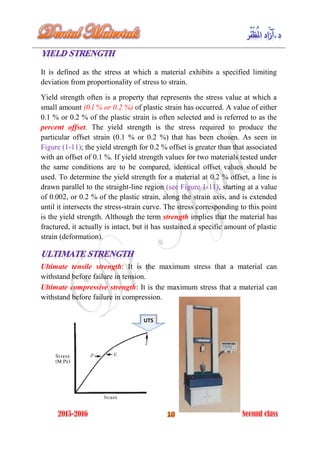 It is defined as the stress at which a material exhibits a specified limiting
deviation from proportionality of stress to strain.
Yield strength often is a property that represents the stress value at which a
small amount (0.l % or 0.2 %) of plastic strain has occurred. A value of either
0.1 % or 0.2 % of the plastic strain is often selected and is referred to as the
percent offset. The yield strength is the stress required to produce the
particular offset strain (0.1 % or 0.2 %) that has been chosen. As seen in
Figure (1-11); the yield strength for 0.2 % offset is greater than that associated
with an offset of 0.1 %. If yield strength values for two materials tested under
the same conditions are to be compared, identical offset values should be
used. To determine the yield strength for a material at 0.2 % offset, a line is
drawn parallel to the straight-line region (see Figure 1-11), starting at a value
of 0.002, or 0.2 % of the plastic strain, along the strain axis, and is extended
until it intersects the stress-strain curve. The stress corresponding to this point
is the yield strength. Although the term strength implies that the material has
fractured, it actually is intact, but it has sustained a specific amount of plastic
strain (deformation).
Ultimate tensile strength: It is the maximum stress that a material can
withstand before failure in tension.
Ultimate compressive strength: It is the maximum stress that a material can
withstand before failure in compression.
UTS
 