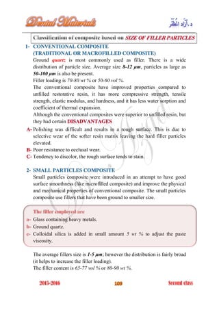 Ground quartz is most commonly used as filler. There is a wide
distribution of particle size. Average size 8-12 μm, particles as large as
50-100 μm is also be present.
Filler loading is 70-80 wt % or 50-60 vol %.
The conventional composite have improved properties compared to
unfilled restorative resin, it has more compressive strength, tensile
strength, elastic modulus, and hardness, and it has less water sorption and
coefficient of thermal expansion.
Although the conventional composites were superior to unfilled resin, but
they had certain
Polishing was difficult and results in a rough surface. This is due to
selective wear of the softer resin matrix leaving the hard filler particles
elevated.
Poor resistance to occlusal wear.
Tendency to discolor, the rough surface tends to stain.
Small particles composite were introduced in an attempt to have good
surface smoothness (like microfilled composite) and improve the physical
and mechanical properties of conventional composite. The small particles
composite use fillers that have been ground to smaller size.
Glass containing heavy metals.
Ground quartz.
Colloidal silica is added in small amount 5 wt % to adjust the paste
viscosity.
The average fillers size is 1-5 μm; however the distribution is fairly broad
(it helps to increase the filler loading).
The filler content is 65-77 vol % or 80-90 wt %.
 