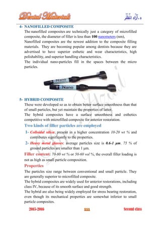 The nanofilled composites are technically just a category of microfilled
composite, the diameter of filler is less than 100 nanometers (nm),
Nanofilled composites are the newest addition to the composite filling
materials. They are becoming popular among dentists because they are
advertised to have superior esthetic and wear characteristics, high
polishability, and superior handling characteristics.
The individual nano-particles fill in the spaces between the micro
particles.
These were developed so as to obtain better surface smoothness than that
of small particles, but yet maintain the properties of latter.
The hybrid composites have a surface smoothness and esthetics
competitive with microfilled composite for anterior restoration.
Colloidal silica: present in a higher concentration 10-20 wt % and
contributes significantly to the properties.
Heavy metal glasses: average particles size is 0.6-1 μm. 75 % of
ground particles are smaller than 1 μm.
: 70-80 wt % or 50-60 vol %, the overall filler loading is
not as high as small particle composition.
The particles size range between conventional and small particle. They
are generally superior to microfilled composite.
The hybrid composites are widely used for anterior restorations, including
class IV, because of its smooth surface and good strength.
The hybrid are also being widely employed for stress bearing restoration,
even though its mechanical properties are somewhat inferior to small
particle composites.
 