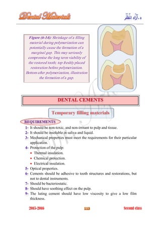 It should be non-toxic, and non-irritant to pulp and tissue.
It should be insoluble in saliva and liquid.
Mechanical properties must meet the requirements for their particular
application.
Protection of the pulp:
 Thermal insulation.
 Chemical protection.
 Electrical insulation.
Optical properties.
Cements should be adhesive to tooth structures and restorations, but
not to dental instruments.
Should be bacteriostatic.
Should have soothing effect on the pulp.
The luting cement should have low viscosity to give a low film
thickness.
Figure (6-14): Shrinkage of a filling
material during polymerization can
potentially cause the formation of a
marginal gap. This may seriously
compromise the long term viability of
the restored tooth; top freshly placed
restoration before polymerization.
Bottom after polymerization, illustration
the formation of a gap.
 