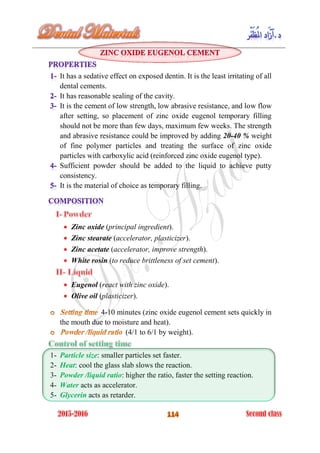 It has a sedative effect on exposed dentin. It is the least irritating of all
dental cements.
It has reasonable sealing of the cavity.
It is the cement of low strength, low abrasive resistance, and low flow
after setting, so placement of zinc oxide eugenol temporary filling
should not be more than few days, maximum few weeks. The strength
and abrasive resistance could be improved by adding 20-40 % weight
of fine polymer particles and treating the surface of zinc oxide
particles with carboxylic acid (reinforced zinc oxide eugenol type).
Sufficient powder should be added to the liquid to achieve putty
consistency.
It is the material of choice as temporary filling.
Zinc oxide (principal ingredient).
Zinc stearate (accelerator, plasticizer).
Zinc acetate (accelerator, improve strength).
White rosin (to reduce brittleness of set cement).
Eugenol (react with zinc oxide).
Olive oil (plasticizer).
4-10 minutes (zinc oxide eugenol cement sets quickly in
the mouth due to moisture and heat).
(4/1 to 6/1 by weight).
1- Particle size: smaller particles set faster.
2- Heat: cool the glass slab slows the reaction.
3- Powder /liquid ratio: higher the ratio, faster the setting reaction.
4- Water acts as accelerator.
5- Glycerin acts as retarder.
 