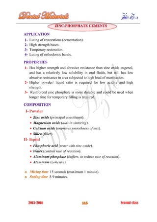 Luting of restorations (cementation).
High strength bases.
Temporary restoration.
Luting of orthodontic bands.
1- Has higher strength and abrasive resistance than zinc oxide eugenol,
and has a relatively low solubility in oral fluids, but still has low
abrasive resistance in area subjected to high load of mastication.
2- Higher powder/ liquid ratio is required for low acidity and high
strength.
3- Reinforced zinc phosphate is more durable and could be used when
longer time for temporary filling is required.
Zinc oxide (principal constituent).
Magnesium oxide (aids in sintering).
Calcium oxide (improves smoothness of mix).
Silica (filler).
Phosphoric acid (react with zinc oxide).
Water (control rate of reaction).
Aluminum phosphate (buffers, to reduce rate of reaction).
Aluminum (cohesive).
15 seconds (maximum 1 minute).
5-9 minutes.
 