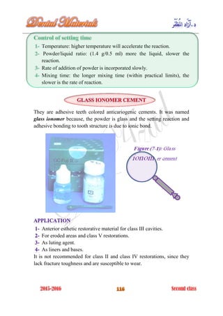 Temperature: higher temperature will accelerate the reaction.
Powder/liquid ratio: (1.4 g/0.5 ml) more the liquid, slower the
reaction.
Rate of addition of powder is incorporated slowly.
Mixing time: the longer mixing time (within practical limits), the
slower is the rate of reaction.
They are adhesive teeth colored anticariogenic cements. It was named
glass ionomer because, the powder is glass and the setting reaction and
adhesive bonding to tooth structure is due to ionic bond.
Anterior esthetic restorative material for class III cavities.
For eroded areas and class V restorations.
As luting agent.
As liners and bases.
It is not recommended for class II and class IV restorations, since they
lack fracture toughness and are susceptible to wear.
 