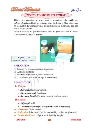This cement contains two main reactive ingredients, zinc oxide and
polyacrylic acid and both are in the powder; the bottle is filled with water
by the dentist. Powder and water are dispensed onto the mixing pad and
mixed with a spatula.
In other products the powder contains only the zinc oxide and the liquid
is an aqueous solution of polyacid.
Primary for luting permanent restorations.
As liners and bases.
Used in cementation of orthodontic bands.
Also used as root canal fillings in endodontics.
Zinc oxide (basic ingredient).
Magnesium oxide (modifier).
Stannous fluoride (increase strength; anticariogenic).
Polyacrylic acid.
Unsaturated carboxylic acid (iticonic acid, maleic acid).
30-40 seconds.
7-9 minutes (can be increased by cooling the glass slab).
1.5 powder: 1 liquid by weight.
Figure (7-3):
Polycarboxylate cement.
 