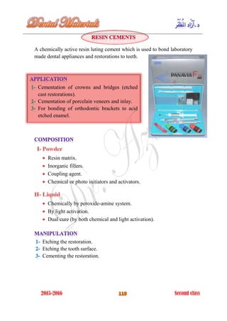 A chemically active resin luting cement which is used to bond laboratory
made dental appliances and restorations to teeth.
Resin matrix.
Inorganic fillers.
Coupling agent.
Chemical or photo initiators and activators.
Chemically by peroxide-amine system.
By light activation.
Dual cure (by both chemical and light activation).
Etching the restoration.
Etching the tooth surface.
Cementing the restoration.
Cementation of crowns and bridges (etched
cast restorations).
Cementation of porcelain veneers and inlay.
For bonding of orthodontic brackets to acid
etched enamel.
 