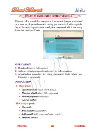 This material is provided as two pastes. Approximately equal amounts of
each paste are dispensed onto the mixing pad and mixed with a spatula.
One of the active ingredients is a salicylate compound which has a very
distinctive ‘medicated’ odor.
Direct and indirect pulp capping.
As bases beneath composite restoration for pulp protection.
Apexification procedure in young permanent teeth where root
formation is incomplete.
Glycol salicylate (react with CaOH2).
Titanium dioxide (inert filler, pigment).
Barium sulfate (radiopacity).
Calcium sulfate.
Zinc oxide.
Zinc stearate (accelerator).
Sulfonamide (oily compound act as carrier).
Ethylene toluene.
 
