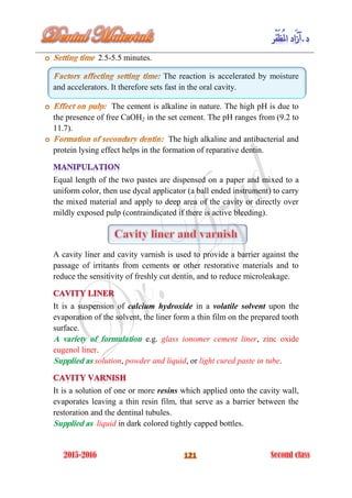 2.5-5.5 minutes.
The reaction is accelerated by moisture
and accelerators. It therefore sets fast in the oral cavity.
The cement is alkaline in nature. The high pH is due to
the presence of free CaOH2 in the set cement. The pH ranges from (9.2 to
11.7).
The high alkaline and antibacterial and
protein lysing effect helps in the formation of reparative dentin.
Equal length of the two pastes are dispensed on a paper and mixed to a
uniform color, then use dycal applicator (a ball ended instrument) to carry
the mixed material and apply to deep area of the cavity or directly over
mildly exposed pulp (contraindicated if there is active bleeding).
A cavity liner and cavity varnish is used to provide a barrier against the
passage of irritants from cements or other restorative materials and to
reduce the sensitivity of freshly cut dentin, and to reduce microleakage.
It is a suspension of calcium hydroxide in a volatile solvent upon the
evaporation of the solvent, the liner form a thin film on the prepared tooth
surface.
A variety of formulation e.g. glass ionomer cement liner, zinc oxide
eugenol liner.
Supplied as solution, powder and liquid, or light cured paste in tube.
It is a solution of one or more resins which applied onto the cavity wall,
evaporates leaving a thin resin film, that serve as a barrier between the
restoration and the dentinal tubules.
Supplied as liquid in dark colored tightly capped bottles.
 