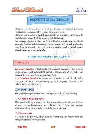 Fluoride was documented as a chemotherapeutic measure providing
resistance in tooth enamel to in vivo demineralization.
Fluoride can also be provided systemically as a dietary supplement to
inhibit caries where drinking water is not fluoridated.
For patients who are at high risk for the development of caries in spite of
systemic fluoride administration, various means of topical application
have been developed to increase caries protection, such as tooth pastes,
mouth rinses, gels, and varnishes.
The major function of toothpaste is to enhance cleaning of the exposed
tooth surfaces and removal of pellicle, plaque, and debris left from
salivary deposits and the mastication of food.
As a secondary function, toothpaste can be used as a carrier for fluorides,
detergents, abrasives, and whitening agents to improve the quality and
esthetics of erupted teeth.
The general composition of most tooth pastes include the following:
This agent acts as a carrier for the more active ingredients. Sodium
alginate or methylcellulose will thicken the vehicle and prevent
separation of the components in the tube during storage.
An example is glycerin, which is used to stabilize the composition and
reduce water loss by evaporation.
 