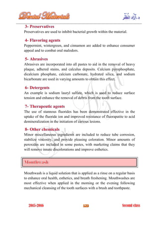 Preservatives are used to inhibit bacterial growth within the material.
Peppermint, wintergreen, and cinnamon are added to enhance consumer
appeal and to combat oral malodors.
Abrasives are incorporated into all pastes to aid in the removal of heavy
plaque, adhered stains, and calculus deposits. Calcium pyrophosphate,
dicalcium phosphate, calcium carbonate, hydrated silica, and sodium
bicarbonate are used in varying amounts to obtain this effect.
An example is sodium lauryl sulfate, which is used to reduce surface
tension and enhance the removal of debris from the tooth surface.
The use of stannous fluorides has been demonstrated effective in the
uptake of the fluoride ion and improved resistance of fluorapatite to acid
demineralization in the initiation of carious lesions.
Minor miscellaneous ingredients are included to reduce tube corrosion,
stabilize viscosity, and provide pleasing coloration. Minor amounts of
peroxides are included in some pastes, with marketing claims that they
will remove innate discolorations and improve esthetics.
Mouthwash is a liquid solution that is applied as a rinse on a regular basis
to enhance oral health, esthetics, and breath freshening. Mouthwashes are
most effective when applied in the morning or the evening following
mechanical cleansing of the tooth surfaces with a brush and toothpaste.
 
