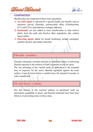 Mouthwashes are composed of three main ingredients.
is selected for a specific health care benefit, such as1- An active agent
anticaries activity (fluoride), antimicrobial effect (Chlorhexidine
0.1% and 0.2%), and reduction of plaque adhesion.
are also added to most mouthwashes to help remove2- Surfactants
debris from the teeth and dissolve other ingredients, like sodium
lauryl sulfate.
added for breath freshening include eucalyptol,3- Flavoring agents
menthol, thymol, and methyl salicylate.
Fluoride containing varnishes provide an additional means of delivering
fluoride topically to the surfaces of teeth in patients at risk for caries.
The one advantage of the varnish mode of application is the extended
time of exposure for the active fluoride ingredient against the tooth
surface; it may be hours before a varnish wears off, instead of seconds, as
with a mouthwash.
Pits and fissures in the occlusal surfaces of permanent teeth are
particularly susceptible to decay, and fluoride treatments have been least
effective in preventing caries in these areas.
 