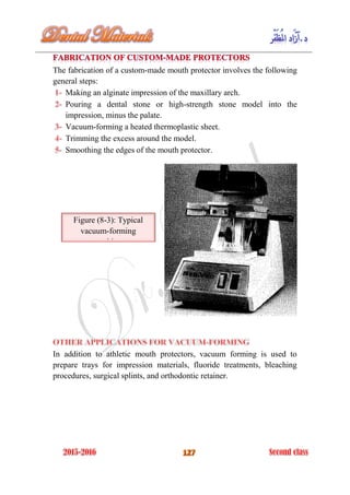 The fabrication of a custom-made mouth protector involves the following
general steps:
Making an alginate impression of the maxillary arch.
Pouring a dental stone or high-strength stone model into the
impression, minus the palate.
Vacuum-forming a heated thermoplastic sheet.
Trimming the excess around the model.
Smoothing the edges of the mouth protector.
In addition to athletic mouth protectors, vacuum forming is used to
prepare trays for impression materials, fluoride treatments, bleaching
procedures, surgical splints, and orthodontic retainer.
Figure (8-3): Typical
vacuum-forming
machine.
 