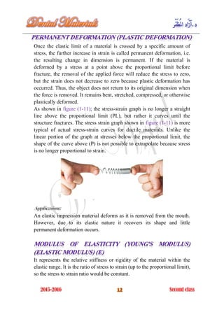 Once the elastic limit of a material is crossed by a specific amount of
stress, the further increase in strain is called permanent deformation, i.e.
the resulting change in dimension is permanent. If the material is
deformed by a stress at a point above the proportional limit before
fracture, the removal of the applied force will reduce the stress to zero,
but the strain does not decrease to zero because plastic deformation has
occurred. Thus, the object does not return to its original dimension when
the force is removed. It remains bent, stretched, compressed, or otherwise
plastically deformed.
As shown in figure (1-11); the stress-strain graph is no longer a straight
line above the proportional limit (PL), but rather it curves until the
structure fractures. The stress strain graph shown in figure (1-11) is more
typical of actual stress-strain curves for ductile materials. Unlike the
linear portion of the graph at stresses below the proportional limit, the
shape of the curve above (P) is not possible to extrapolate because stress
is no longer proportional to strain.
An elastic impression material deforms as it is removed from the mouth.
However, due to its elastic nature it recovers its shape and little
permanent deformation occurs.
It represents the relative stiffness or rigidity of the material within the
elastic range. It is the ratio of stress to strain (up to the proportional limit),
so the stress to strain ratio would be constant.
 