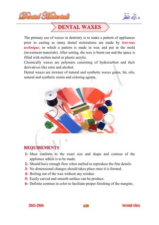 The primary use of waxes in dentistry is to make a pattern of appliances
prior to casting as many dental restorations are made by lost-wax
technique, in which a pattern is made in wax and put in the mold
(investment materials). After setting, the wax is burnt out and the space is
filled with molten metal or plastic acrylic.
Chemically waxes are polymers consisting of hydrocarbon and their
derivatives like ester and alcohol.
Dental waxes are mixture of natural and synthetic waxes gums, fat, oils,
natural and synthetic resins and coloring agents.
Must conform to the exact size and shape and contour of the
appliance which is to be made.
Should have enough flow when melted to reproduce the fine details.
No dimensional changes should takes place once it is formed.
Boiling out of the wax without any residue.
Easily carved and smooth surface can be produce.
Definite contrast in color to facilitate proper finishing of the margins.
 