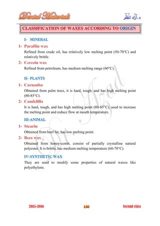 Refined from crude oil, has relatively low melting point (50-70°C) and
relatively brittle.
Refined from petroleum, has medium melting range (60°C).
Obtained from palm trees, it is hard, tough, and has high melting point
(80-85°C).
It is hard, tough, and has high melting point (80-85°C), used to increase
the melting point and reduce flow at mouth temperature.
Obtained from beef fat, has low melting point.
Obtained from honey-comb, consist of partially crystalline natural
polyester. It is brittle, has medium melting temperature (60-70°C).
They are used to modify some properties of natural waxes like
polyethylene.
 
