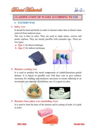 It should be hard and brittle in order to fracture rather than to distort when
removal from undercut areas.
The wax is blue in color. They are used to make inlays, crowns and
pontic replicas. They are mostly paraffin with carnauba wax. There are
two types:
a- Type 1: for direct technique.
b- Type 2: for indirect technique.
It is used to produce the metal components of cobalt/chromium partial
denture. It is based on paraffin wax with bees wax to give softness
necessary for molding and stickiness necessary to ensure adhering to an
investment cast material of refractory cast. It is green in color.
It is used to form the base of the denture and in setting of teeth. It is pink
in color.
 