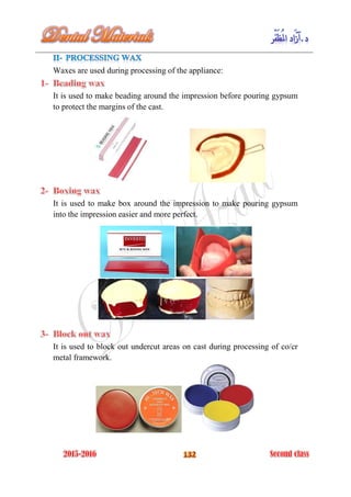 Waxes are used during processing of the appliance:
It is used to make beading around the impression before pouring gypsum
to protect the margins of the cast.
It is used to make box around the impression to make pouring gypsum
into the impression easier and more perfect.
It is used to block out undercut areas on cast during processing of co/cr
metal framework.
 