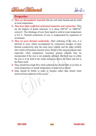Properties
They are thermoplastic materials that are soft when heated and are solid1-
at room temperature.
They have high coefficient of thermal expansion and contraction. They2-
are the highest of dental materials; it is about 300*10-6
to 1000*10-6
cm/cm C. The shrinkage of wax from liquid to solid at room temperature
is 0.4 %. Thermal contraction of wax is compensated by expansion of
investment.
They are poor thermal conductivity. After softening of the wax, it is3-
allowed to cool, which accompanied by contraction because of poor
thermal conductivity only the outer layer solidify and the inner solidify
later which will produce internal stress. Relief of the stresses accrues later
especially when temperature increases, greater stresses may be
incorporated if the wax is not properly softened. The best way to soften
the wax is to be held in the warm raising air above the flame and not in
the flame itself.
They should have high flow when softened, but should little or no flow at4-
room temperature or mouth temperature in order not to distort.
Inlay should be brittle in order to fracture rather than distort when5-
removed from undercut of the cavity.
 