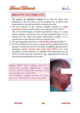 The purpose of endodontic irrigants is to flush the debris from
preparation of the root canal out of the prepared area, to help to both
disturb debris in the canal and finally to disinfect the canal.
The most effective of the currently available materials is sodium
hypochlorite which is usually used at a concentration of (2 to 10 %).
One of the of sodium hypochlorite is that it is a tissuedisadvantages
irritant resulting in ulceration of the oral and esophageal mucosa if it is
allowed into the mouth and painful inflammatory response if it is
expressed out of the tooth into the bone around the tooth.
The most appropriate alternative is chlorhexidine gluconate in a 0.2 %.
All of the solutions that are used as irrigants will to an extent lubricate the
passage of instruments into the root canal. In addition, gel preparations
containing ethylene diamine tetra acetic acid (EDTA) have been
described as custom lubricants. In addition to their lubricating role the
EDTA will also soften the walls that is very important where there has
been internal mineralization of the canal.
Figure (10-2): Facial swelling caused by a
‘hypochlorite accident’. Hypochlorite is highly
irritant to bone and soft tissue resulting in rapid
development of pain and swelling.
This responds to analgesia and takes 10–14 days
to recover. Removal of the tooth is of no benefit.
 