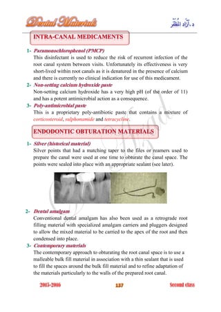 This disinfectant is used to reduce the risk of recurrent infection of the
root canal system between visits. Unfortunately its effectiveness is very
short-lived within root canals as it is denatured in the presence of calcium
and there is currently no clinical indication for use of this medicament.
Non-setting calcium hydroxide has a very high pH (of the order of 11)
and has a potent antimicrobial action as a consequence.
This is a proprietary poly-antibiotic paste that contains a mixture of
corticosteroid, sulphonamide and tetracycline.
Silver points that had a matching taper to the files or reamers used to
prepare the canal were used at one time to obturate the canal space. The
points were sealed into place with an appropriate sealant (see later).
Conventional dental amalgam has also been used as a retrograde root
filling material with specialized amalgam carriers and pluggers designed
to allow the mixed material to be carried to the apex of the root and then
condensed into place.
The contemporary approach to obturating the root canal space is to use a
malleable bulk fill material in association with a thin sealant that is used
to fill the spaces around the bulk fill material and to refine adaptation of
the materials particularly to the walls of the prepared root canal.
 